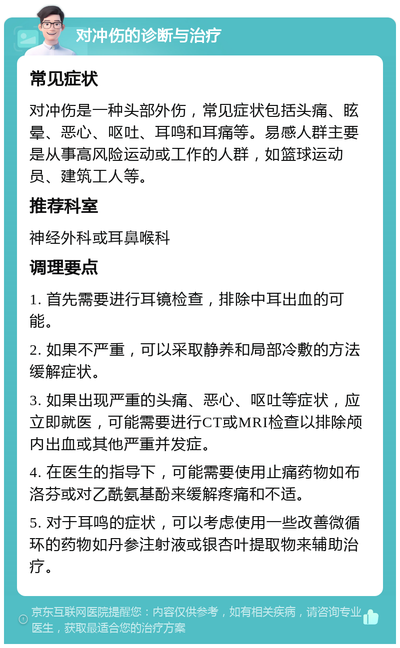 对冲伤的诊断与治疗 常见症状 对冲伤是一种头部外伤，常见症状包括头痛、眩晕、恶心、呕吐、耳鸣和耳痛等。易感人群主要是从事高风险运动或工作的人群，如篮球运动员、建筑工人等。 推荐科室 神经外科或耳鼻喉科 调理要点 1. 首先需要进行耳镜检查，排除中耳出血的可能。 2. 如果不严重，可以采取静养和局部冷敷的方法缓解症状。 3. 如果出现严重的头痛、恶心、呕吐等症状，应立即就医，可能需要进行CT或MRI检查以排除颅内出血或其他严重并发症。 4. 在医生的指导下，可能需要使用止痛药物如布洛芬或对乙酰氨基酚来缓解疼痛和不适。 5. 对于耳鸣的症状，可以考虑使用一些改善微循环的药物如丹参注射液或银杏叶提取物来辅助治疗。