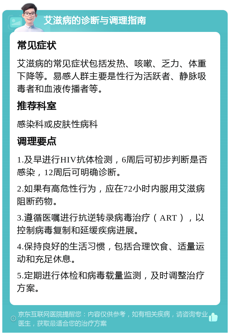 艾滋病的诊断与调理指南 常见症状 艾滋病的常见症状包括发热、咳嗽、乏力、体重下降等。易感人群主要是性行为活跃者、静脉吸毒者和血液传播者等。 推荐科室 感染科或皮肤性病科 调理要点 1.及早进行HIV抗体检测，6周后可初步判断是否感染，12周后可明确诊断。 2.如果有高危性行为，应在72小时内服用艾滋病阻断药物。 3.遵循医嘱进行抗逆转录病毒治疗（ART），以控制病毒复制和延缓疾病进展。 4.保持良好的生活习惯，包括合理饮食、适量运动和充足休息。 5.定期进行体检和病毒载量监测，及时调整治疗方案。