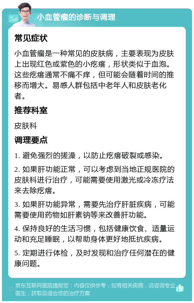 小血管瘤的诊断与调理 常见症状 小血管瘤是一种常见的皮肤病，主要表现为皮肤上出现红色或紫色的小疙瘩，形状类似于血泡。这些疙瘩通常不痛不痒，但可能会随着时间的推移而增大。易感人群包括中老年人和皮肤老化者。 推荐科室 皮肤科 调理要点 1. 避免强烈的搓澡，以防止疙瘩破裂或感染。 2. 如果肝功能正常，可以考虑到当地正规医院的皮肤科进行治疗，可能需要使用激光或冷冻疗法来去除疙瘩。 3. 如果肝功能异常，需要先治疗肝脏疾病，可能需要使用药物如肝素钠等来改善肝功能。 4. 保持良好的生活习惯，包括健康饮食、适量运动和充足睡眠，以帮助身体更好地抵抗疾病。 5. 定期进行体检，及时发现和治疗任何潜在的健康问题。