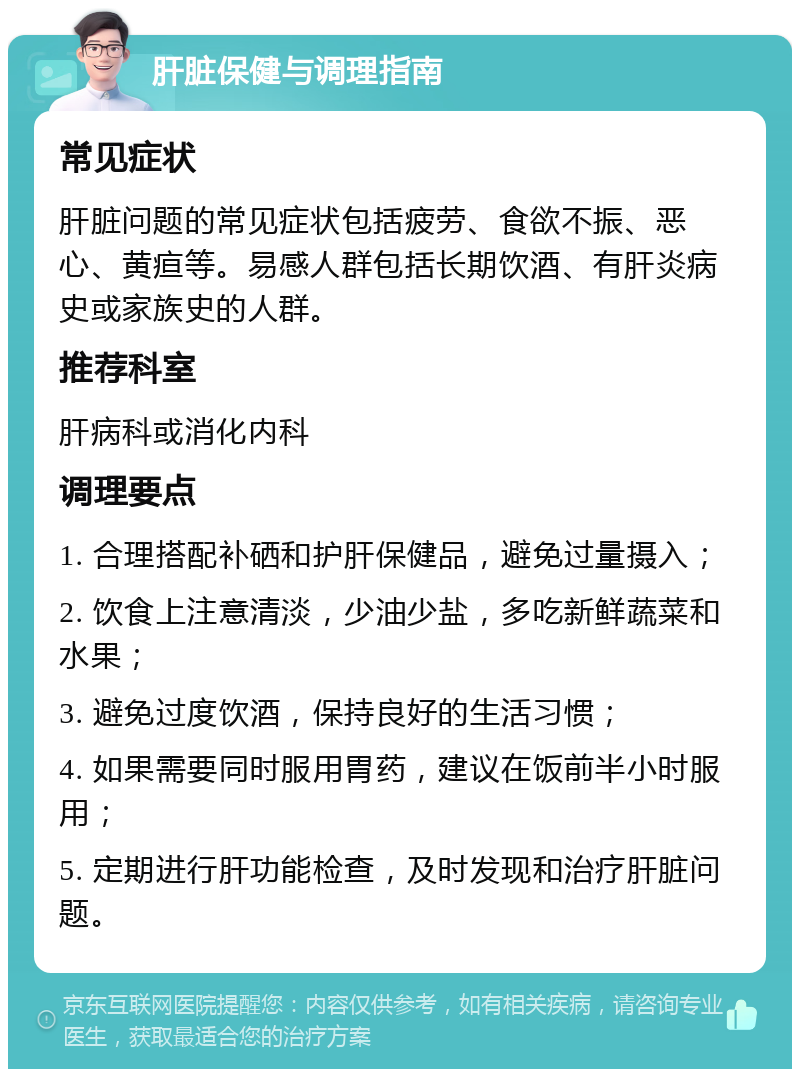 肝脏保健与调理指南 常见症状 肝脏问题的常见症状包括疲劳、食欲不振、恶心、黄疸等。易感人群包括长期饮酒、有肝炎病史或家族史的人群。 推荐科室 肝病科或消化内科 调理要点 1. 合理搭配补硒和护肝保健品，避免过量摄入； 2. 饮食上注意清淡，少油少盐，多吃新鲜蔬菜和水果； 3. 避免过度饮酒，保持良好的生活习惯； 4. 如果需要同时服用胃药，建议在饭前半小时服用； 5. 定期进行肝功能检查，及时发现和治疗肝脏问题。