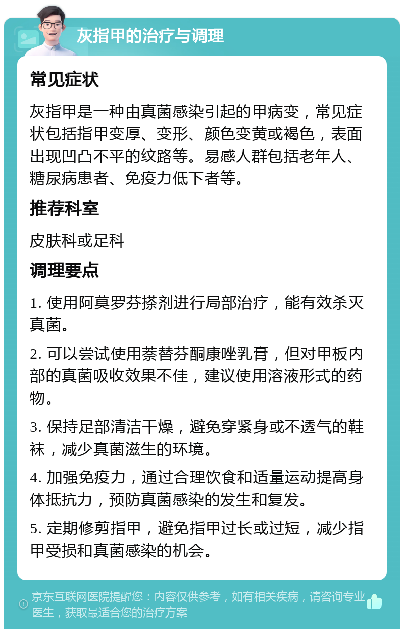 灰指甲的治疗与调理 常见症状 灰指甲是一种由真菌感染引起的甲病变，常见症状包括指甲变厚、变形、颜色变黄或褐色，表面出现凹凸不平的纹路等。易感人群包括老年人、糖尿病患者、免疫力低下者等。 推荐科室 皮肤科或足科 调理要点 1. 使用阿莫罗芬搽剂进行局部治疗，能有效杀灭真菌。 2. 可以尝试使用萘替芬酮康唑乳膏，但对甲板内部的真菌吸收效果不佳，建议使用溶液形式的药物。 3. 保持足部清洁干燥，避免穿紧身或不透气的鞋袜，减少真菌滋生的环境。 4. 加强免疫力，通过合理饮食和适量运动提高身体抵抗力，预防真菌感染的发生和复发。 5. 定期修剪指甲，避免指甲过长或过短，减少指甲受损和真菌感染的机会。