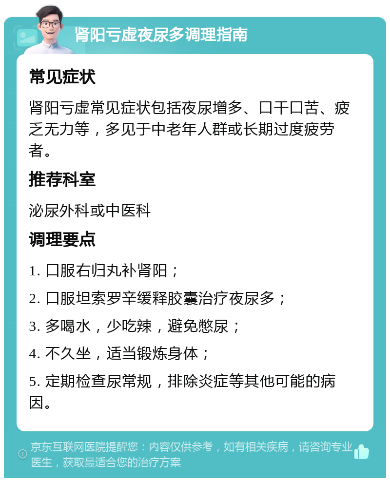 肾阳亏虚夜尿多调理指南 常见症状 肾阳亏虚常见症状包括夜尿增多、口干口苦、疲乏无力等，多见于中老年人群或长期过度疲劳者。 推荐科室 泌尿外科或中医科 调理要点 1. 口服右归丸补肾阳； 2. 口服坦索罗辛缓释胶囊治疗夜尿多； 3. 多喝水，少吃辣，避免憋尿； 4. 不久坐，适当锻炼身体； 5. 定期检查尿常规，排除炎症等其他可能的病因。