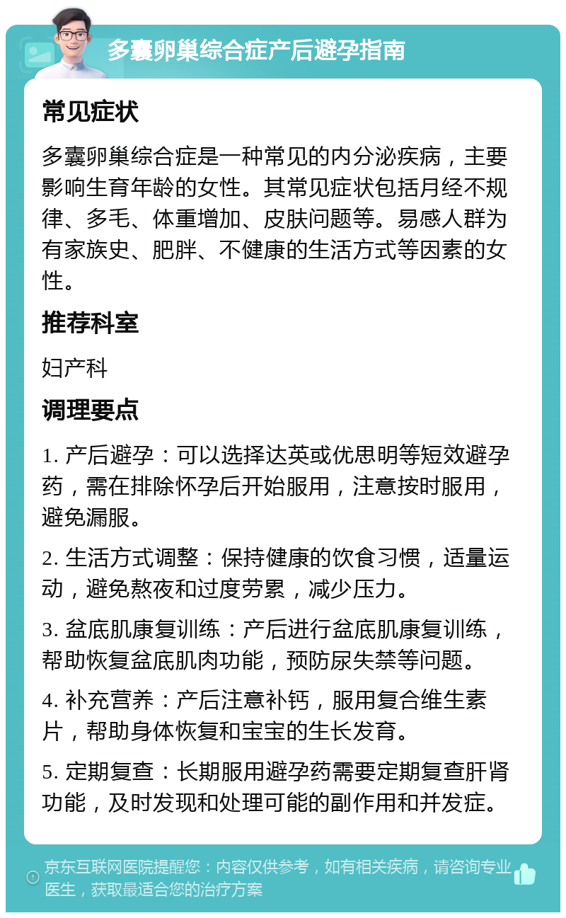 多囊卵巢综合症产后避孕指南 常见症状 多囊卵巢综合症是一种常见的内分泌疾病，主要影响生育年龄的女性。其常见症状包括月经不规律、多毛、体重增加、皮肤问题等。易感人群为有家族史、肥胖、不健康的生活方式等因素的女性。 推荐科室 妇产科 调理要点 1. 产后避孕：可以选择达英或优思明等短效避孕药，需在排除怀孕后开始服用，注意按时服用，避免漏服。 2. 生活方式调整：保持健康的饮食习惯，适量运动，避免熬夜和过度劳累，减少压力。 3. 盆底肌康复训练：产后进行盆底肌康复训练，帮助恢复盆底肌肉功能，预防尿失禁等问题。 4. 补充营养：产后注意补钙，服用复合维生素片，帮助身体恢复和宝宝的生长发育。 5. 定期复查：长期服用避孕药需要定期复查肝肾功能，及时发现和处理可能的副作用和并发症。