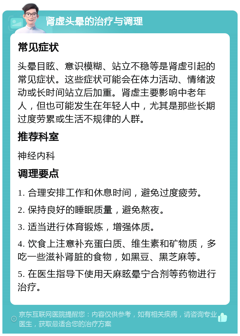 肾虚头晕的治疗与调理 常见症状 头晕目眩、意识模糊、站立不稳等是肾虚引起的常见症状。这些症状可能会在体力活动、情绪波动或长时间站立后加重。肾虚主要影响中老年人，但也可能发生在年轻人中，尤其是那些长期过度劳累或生活不规律的人群。 推荐科室 神经内科 调理要点 1. 合理安排工作和休息时间，避免过度疲劳。 2. 保持良好的睡眠质量，避免熬夜。 3. 适当进行体育锻炼，增强体质。 4. 饮食上注意补充蛋白质、维生素和矿物质，多吃一些滋补肾脏的食物，如黑豆、黑芝麻等。 5. 在医生指导下使用天麻眩晕宁合剂等药物进行治疗。