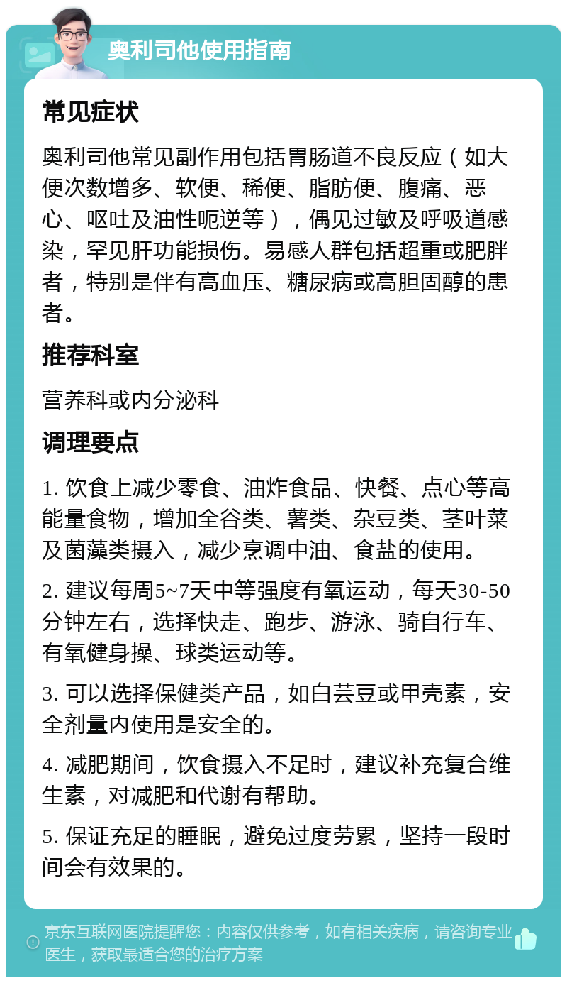 奥利司他使用指南 常见症状 奥利司他常见副作用包括胃肠道不良反应（如大便次数增多、软便、稀便、脂肪便、腹痛、恶心、呕吐及油性呃逆等），偶见过敏及呼吸道感染，罕见肝功能损伤。易感人群包括超重或肥胖者，特别是伴有高血压、糖尿病或高胆固醇的患者。 推荐科室 营养科或内分泌科 调理要点 1. 饮食上减少零食、油炸食品、快餐、点心等高能量食物，增加全谷类、薯类、杂豆类、茎叶菜及菌藻类摄入，减少烹调中油、食盐的使用。 2. 建议每周5~7天中等强度有氧运动，每天30-50分钟左右，选择快走、跑步、游泳、骑自行车、有氧健身操、球类运动等。 3. 可以选择保健类产品，如白芸豆或甲壳素，安全剂量内使用是安全的。 4. 减肥期间，饮食摄入不足时，建议补充复合维生素，对减肥和代谢有帮助。 5. 保证充足的睡眠，避免过度劳累，坚持一段时间会有效果的。