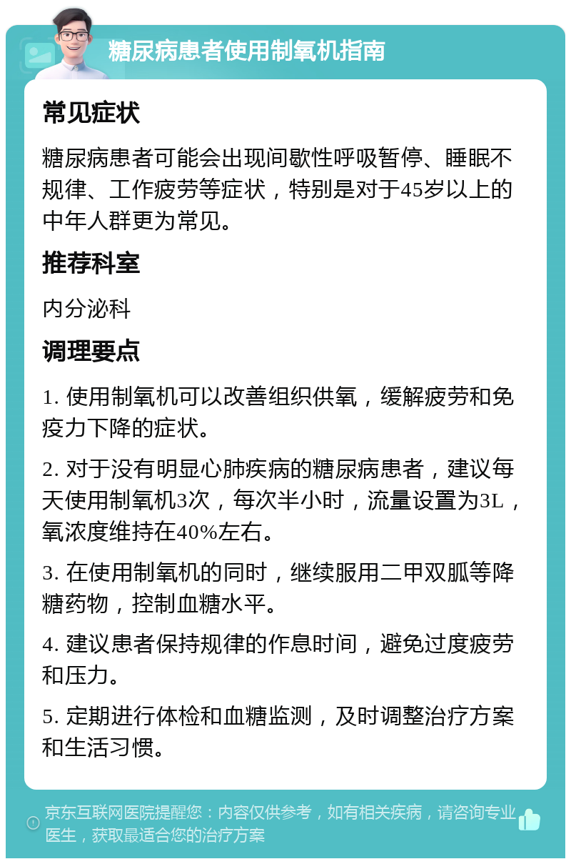 糖尿病患者使用制氧机指南 常见症状 糖尿病患者可能会出现间歇性呼吸暂停、睡眠不规律、工作疲劳等症状，特别是对于45岁以上的中年人群更为常见。 推荐科室 内分泌科 调理要点 1. 使用制氧机可以改善组织供氧，缓解疲劳和免疫力下降的症状。 2. 对于没有明显心肺疾病的糖尿病患者，建议每天使用制氧机3次，每次半小时，流量设置为3L，氧浓度维持在40%左右。 3. 在使用制氧机的同时，继续服用二甲双胍等降糖药物，控制血糖水平。 4. 建议患者保持规律的作息时间，避免过度疲劳和压力。 5. 定期进行体检和血糖监测，及时调整治疗方案和生活习惯。