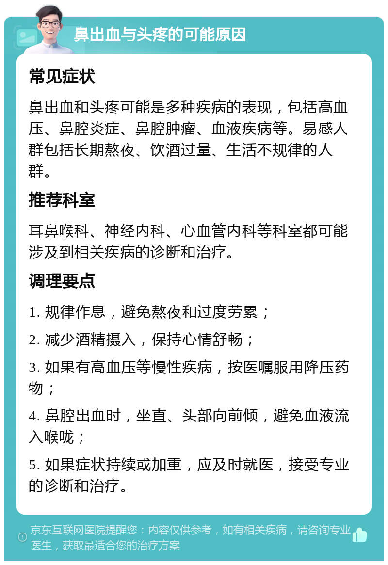 鼻出血与头疼的可能原因 常见症状 鼻出血和头疼可能是多种疾病的表现，包括高血压、鼻腔炎症、鼻腔肿瘤、血液疾病等。易感人群包括长期熬夜、饮酒过量、生活不规律的人群。 推荐科室 耳鼻喉科、神经内科、心血管内科等科室都可能涉及到相关疾病的诊断和治疗。 调理要点 1. 规律作息，避免熬夜和过度劳累； 2. 减少酒精摄入，保持心情舒畅； 3. 如果有高血压等慢性疾病，按医嘱服用降压药物； 4. 鼻腔出血时，坐直、头部向前倾，避免血液流入喉咙； 5. 如果症状持续或加重，应及时就医，接受专业的诊断和治疗。