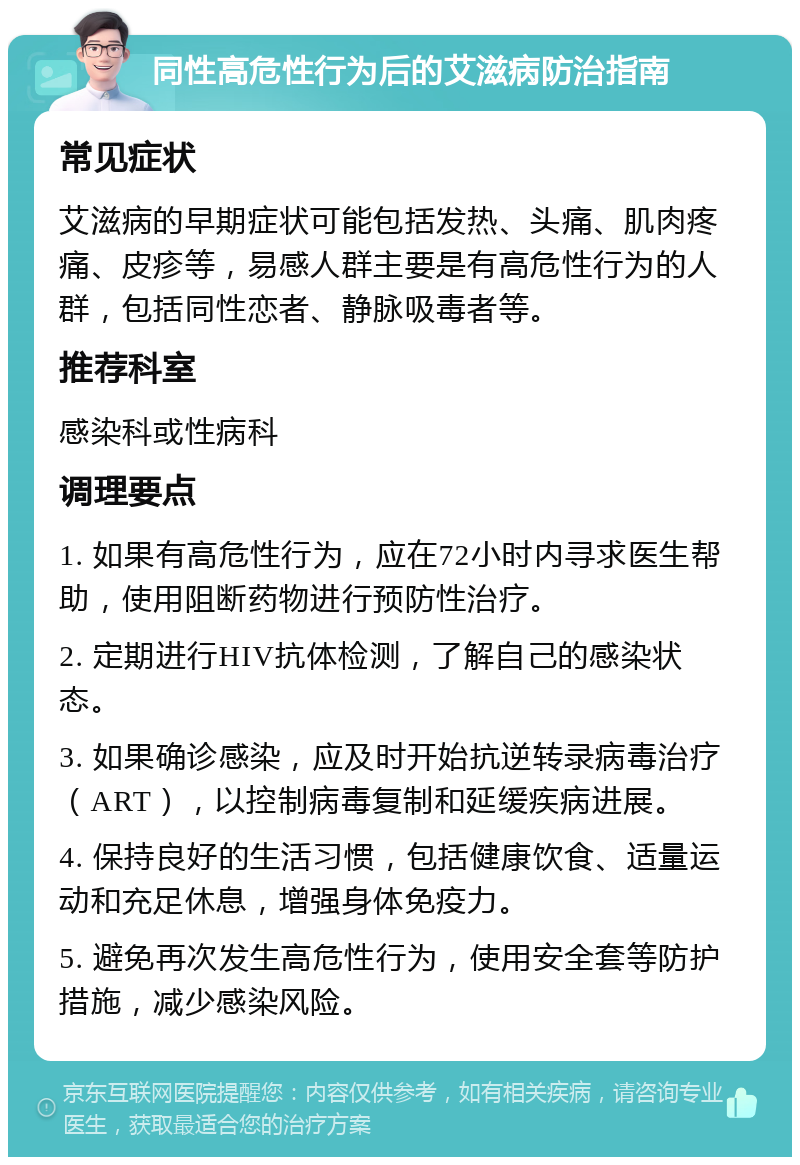 同性高危性行为后的艾滋病防治指南 常见症状 艾滋病的早期症状可能包括发热、头痛、肌肉疼痛、皮疹等，易感人群主要是有高危性行为的人群，包括同性恋者、静脉吸毒者等。 推荐科室 感染科或性病科 调理要点 1. 如果有高危性行为，应在72小时内寻求医生帮助，使用阻断药物进行预防性治疗。 2. 定期进行HIV抗体检测，了解自己的感染状态。 3. 如果确诊感染，应及时开始抗逆转录病毒治疗（ART），以控制病毒复制和延缓疾病进展。 4. 保持良好的生活习惯，包括健康饮食、适量运动和充足休息，增强身体免疫力。 5. 避免再次发生高危性行为，使用安全套等防护措施，减少感染风险。