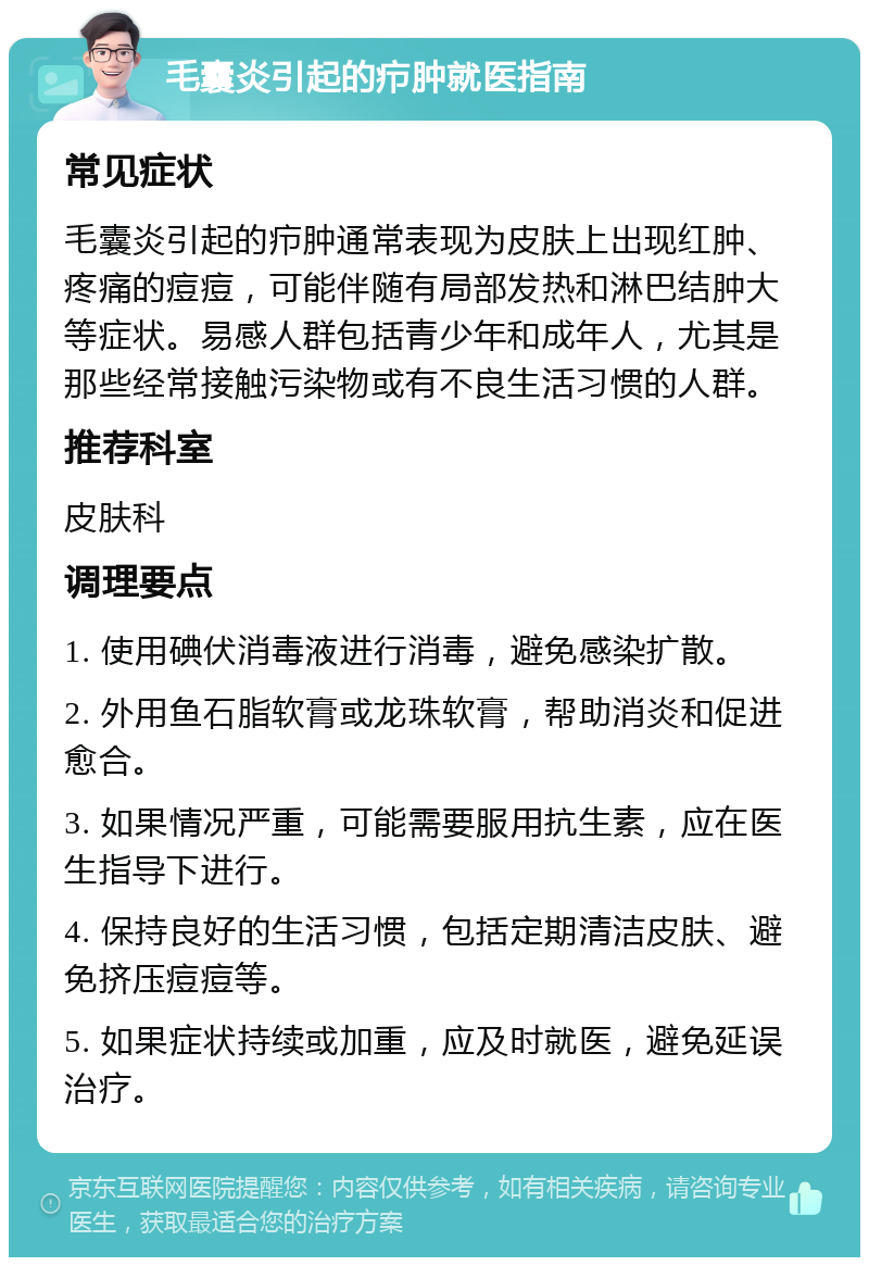 毛囊炎引起的疖肿就医指南 常见症状 毛囊炎引起的疖肿通常表现为皮肤上出现红肿、疼痛的痘痘，可能伴随有局部发热和淋巴结肿大等症状。易感人群包括青少年和成年人，尤其是那些经常接触污染物或有不良生活习惯的人群。 推荐科室 皮肤科 调理要点 1. 使用碘伏消毒液进行消毒，避免感染扩散。 2. 外用鱼石脂软膏或龙珠软膏，帮助消炎和促进愈合。 3. 如果情况严重，可能需要服用抗生素，应在医生指导下进行。 4. 保持良好的生活习惯，包括定期清洁皮肤、避免挤压痘痘等。 5. 如果症状持续或加重，应及时就医，避免延误治疗。