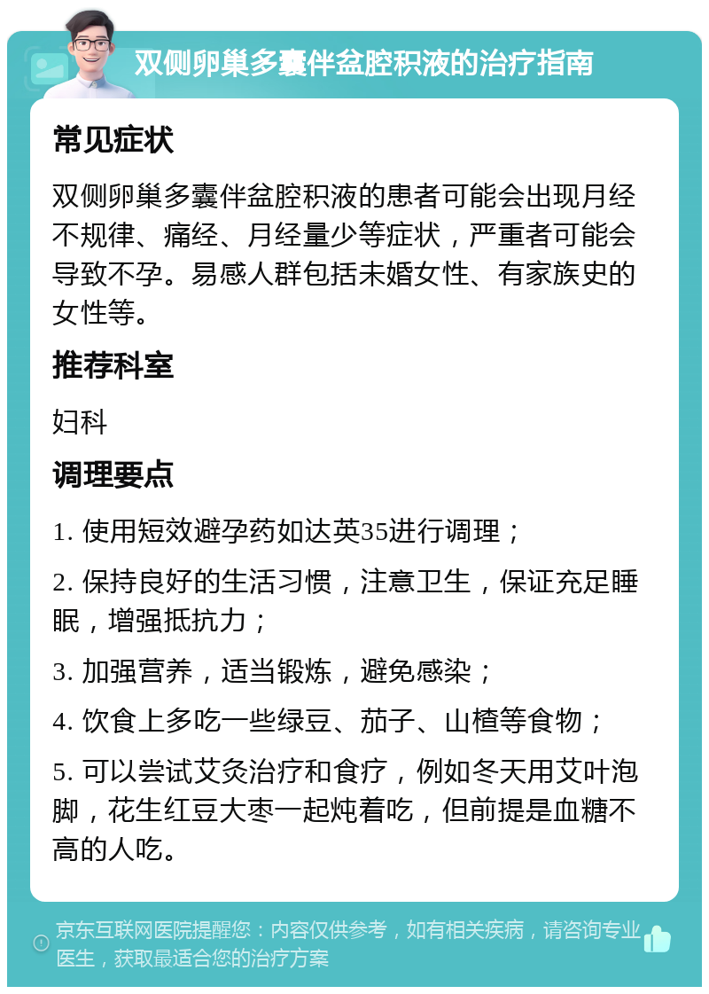 双侧卵巢多囊伴盆腔积液的治疗指南 常见症状 双侧卵巢多囊伴盆腔积液的患者可能会出现月经不规律、痛经、月经量少等症状，严重者可能会导致不孕。易感人群包括未婚女性、有家族史的女性等。 推荐科室 妇科 调理要点 1. 使用短效避孕药如达英35进行调理； 2. 保持良好的生活习惯，注意卫生，保证充足睡眠，增强抵抗力； 3. 加强营养，适当锻炼，避免感染； 4. 饮食上多吃一些绿豆、茄子、山楂等食物； 5. 可以尝试艾灸治疗和食疗，例如冬天用艾叶泡脚，花生红豆大枣一起炖着吃，但前提是血糖不高的人吃。