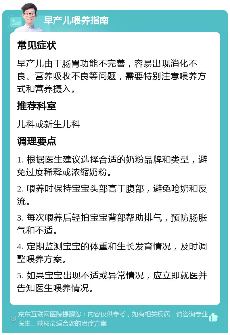 早产儿喂养指南 常见症状 早产儿由于肠胃功能不完善，容易出现消化不良、营养吸收不良等问题，需要特别注意喂养方式和营养摄入。 推荐科室 儿科或新生儿科 调理要点 1. 根据医生建议选择合适的奶粉品牌和类型，避免过度稀释或浓缩奶粉。 2. 喂养时保持宝宝头部高于腹部，避免呛奶和反流。 3. 每次喂养后轻拍宝宝背部帮助排气，预防肠胀气和不适。 4. 定期监测宝宝的体重和生长发育情况，及时调整喂养方案。 5. 如果宝宝出现不适或异常情况，应立即就医并告知医生喂养情况。