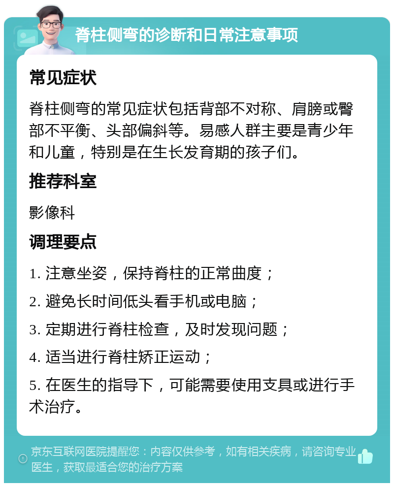 脊柱侧弯的诊断和日常注意事项 常见症状 脊柱侧弯的常见症状包括背部不对称、肩膀或臀部不平衡、头部偏斜等。易感人群主要是青少年和儿童，特别是在生长发育期的孩子们。 推荐科室 影像科 调理要点 1. 注意坐姿，保持脊柱的正常曲度； 2. 避免长时间低头看手机或电脑； 3. 定期进行脊柱检查，及时发现问题； 4. 适当进行脊柱矫正运动； 5. 在医生的指导下，可能需要使用支具或进行手术治疗。