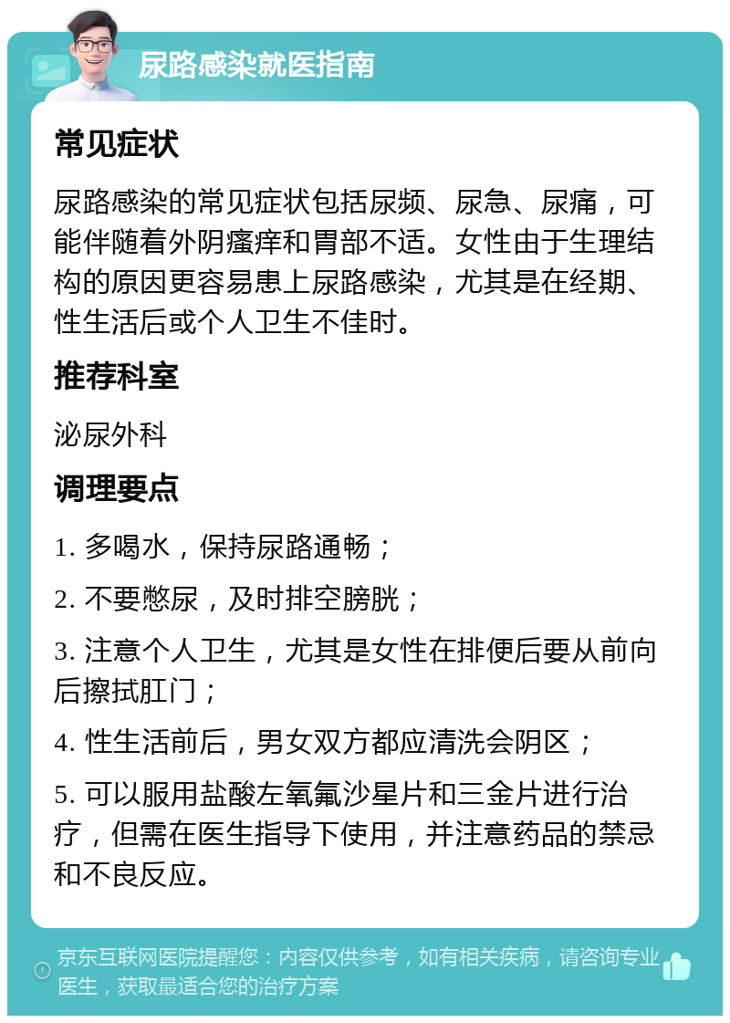 尿路感染就医指南 常见症状 尿路感染的常见症状包括尿频、尿急、尿痛，可能伴随着外阴瘙痒和胃部不适。女性由于生理结构的原因更容易患上尿路感染，尤其是在经期、性生活后或个人卫生不佳时。 推荐科室 泌尿外科 调理要点 1. 多喝水，保持尿路通畅； 2. 不要憋尿，及时排空膀胱； 3. 注意个人卫生，尤其是女性在排便后要从前向后擦拭肛门； 4. 性生活前后，男女双方都应清洗会阴区； 5. 可以服用盐酸左氧氟沙星片和三金片进行治疗，但需在医生指导下使用，并注意药品的禁忌和不良反应。