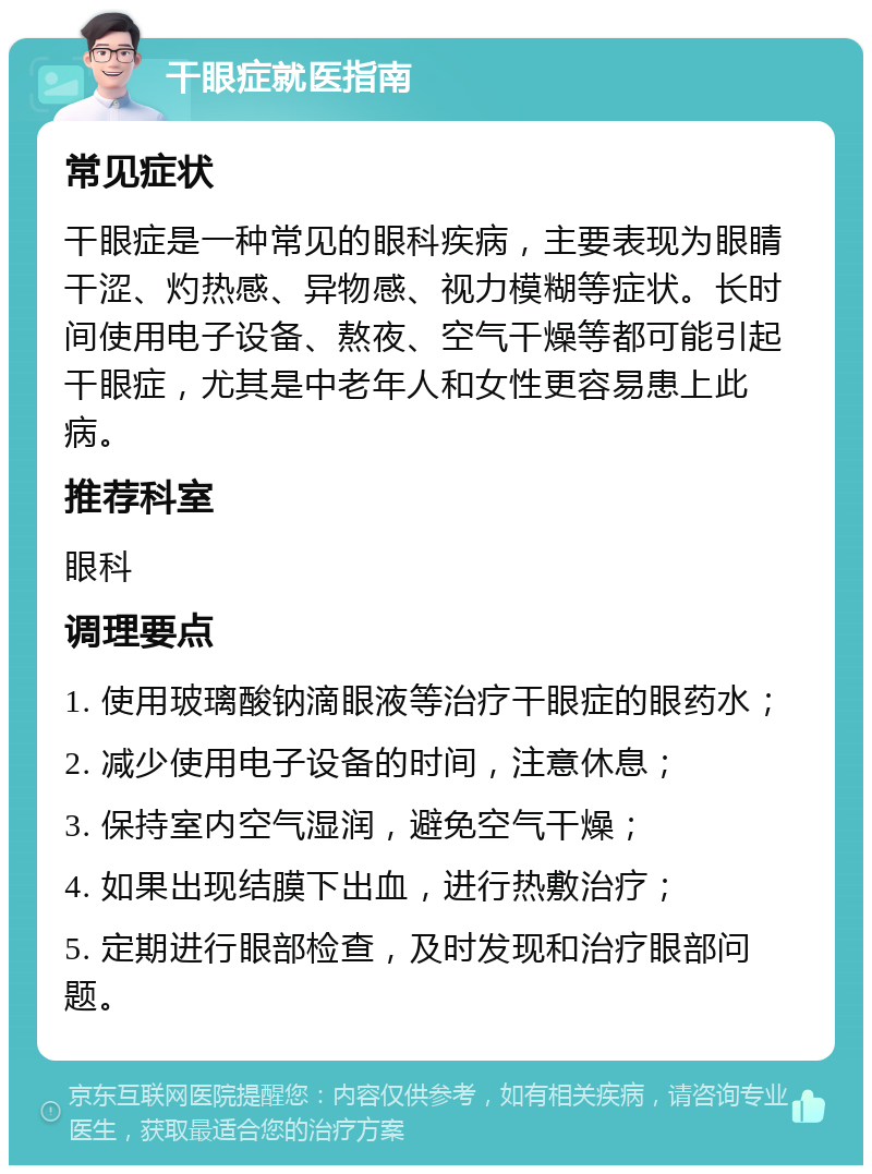 干眼症就医指南 常见症状 干眼症是一种常见的眼科疾病，主要表现为眼睛干涩、灼热感、异物感、视力模糊等症状。长时间使用电子设备、熬夜、空气干燥等都可能引起干眼症，尤其是中老年人和女性更容易患上此病。 推荐科室 眼科 调理要点 1. 使用玻璃酸钠滴眼液等治疗干眼症的眼药水； 2. 减少使用电子设备的时间，注意休息； 3. 保持室内空气湿润，避免空气干燥； 4. 如果出现结膜下出血，进行热敷治疗； 5. 定期进行眼部检查，及时发现和治疗眼部问题。