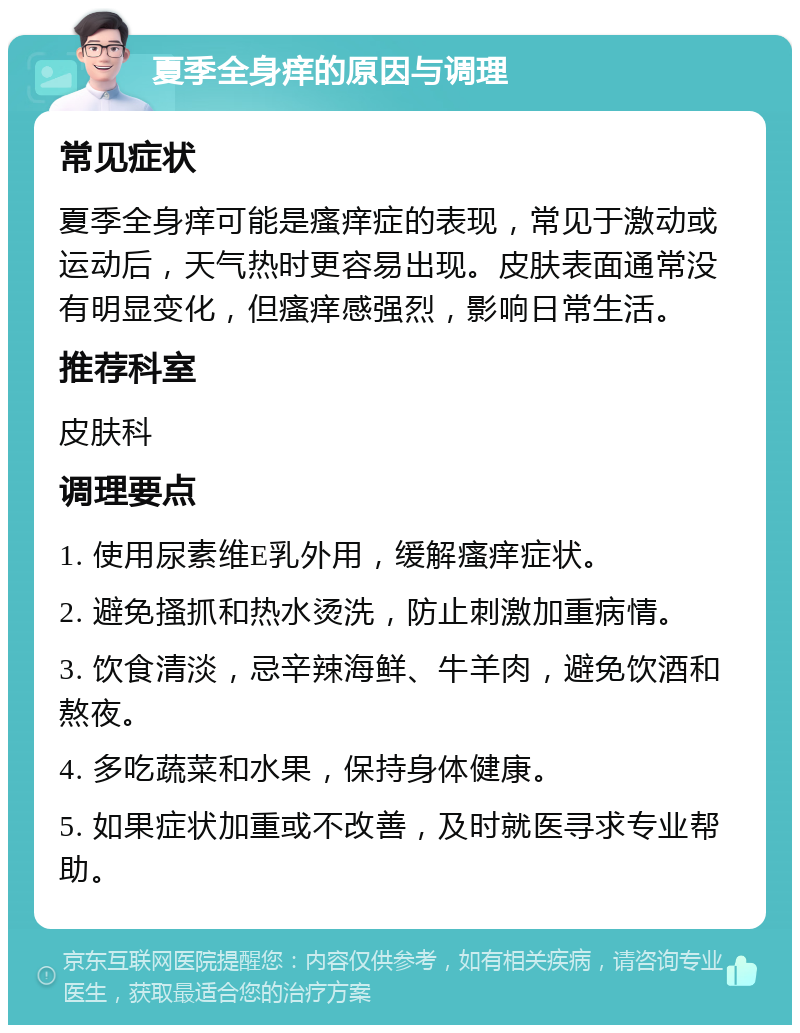 夏季全身痒的原因与调理 常见症状 夏季全身痒可能是瘙痒症的表现，常见于激动或运动后，天气热时更容易出现。皮肤表面通常没有明显变化，但瘙痒感强烈，影响日常生活。 推荐科室 皮肤科 调理要点 1. 使用尿素维E乳外用，缓解瘙痒症状。 2. 避免搔抓和热水烫洗，防止刺激加重病情。 3. 饮食清淡，忌辛辣海鲜、牛羊肉，避免饮酒和熬夜。 4. 多吃蔬菜和水果，保持身体健康。 5. 如果症状加重或不改善，及时就医寻求专业帮助。