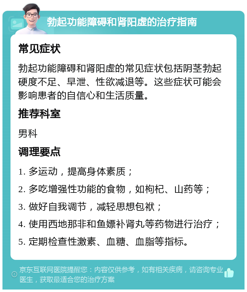 勃起功能障碍和肾阳虚的治疗指南 常见症状 勃起功能障碍和肾阳虚的常见症状包括阴茎勃起硬度不足、早泄、性欲减退等。这些症状可能会影响患者的自信心和生活质量。 推荐科室 男科 调理要点 1. 多运动，提高身体素质； 2. 多吃增强性功能的食物，如枸杞、山药等； 3. 做好自我调节，减轻思想包袱； 4. 使用西地那非和鱼嫖补肾丸等药物进行治疗； 5. 定期检查性激素、血糖、血脂等指标。