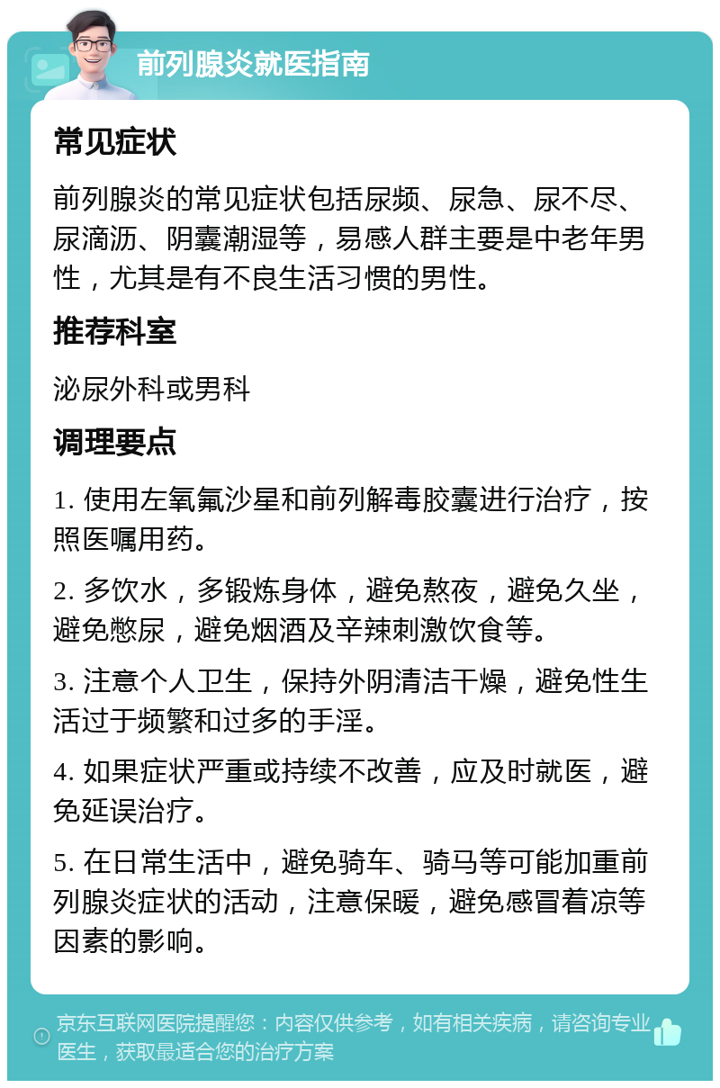 前列腺炎就医指南 常见症状 前列腺炎的常见症状包括尿频、尿急、尿不尽、尿滴沥、阴囊潮湿等，易感人群主要是中老年男性，尤其是有不良生活习惯的男性。 推荐科室 泌尿外科或男科 调理要点 1. 使用左氧氟沙星和前列解毒胶囊进行治疗，按照医嘱用药。 2. 多饮水，多锻炼身体，避免熬夜，避免久坐，避免憋尿，避免烟酒及辛辣刺激饮食等。 3. 注意个人卫生，保持外阴清洁干燥，避免性生活过于频繁和过多的手淫。 4. 如果症状严重或持续不改善，应及时就医，避免延误治疗。 5. 在日常生活中，避免骑车、骑马等可能加重前列腺炎症状的活动，注意保暖，避免感冒着凉等因素的影响。