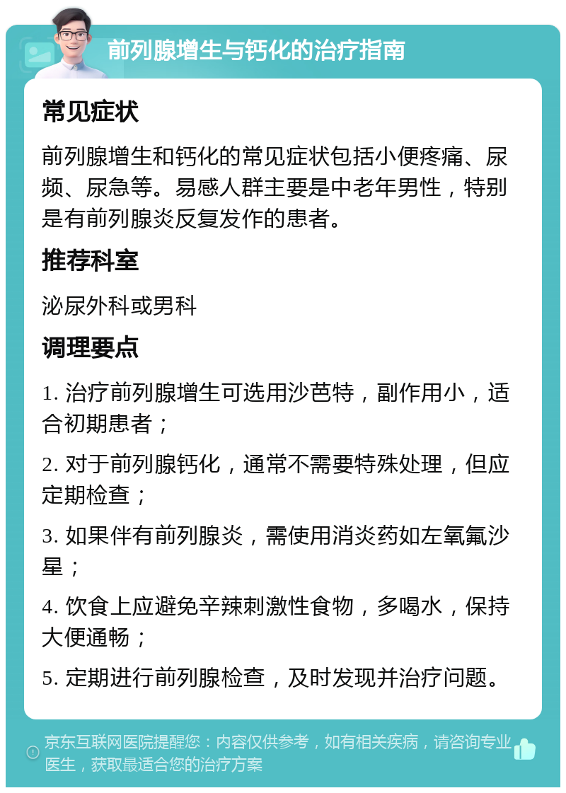 前列腺增生与钙化的治疗指南 常见症状 前列腺增生和钙化的常见症状包括小便疼痛、尿频、尿急等。易感人群主要是中老年男性，特别是有前列腺炎反复发作的患者。 推荐科室 泌尿外科或男科 调理要点 1. 治疗前列腺增生可选用沙芭特，副作用小，适合初期患者； 2. 对于前列腺钙化，通常不需要特殊处理，但应定期检查； 3. 如果伴有前列腺炎，需使用消炎药如左氧氟沙星； 4. 饮食上应避免辛辣刺激性食物，多喝水，保持大便通畅； 5. 定期进行前列腺检查，及时发现并治疗问题。