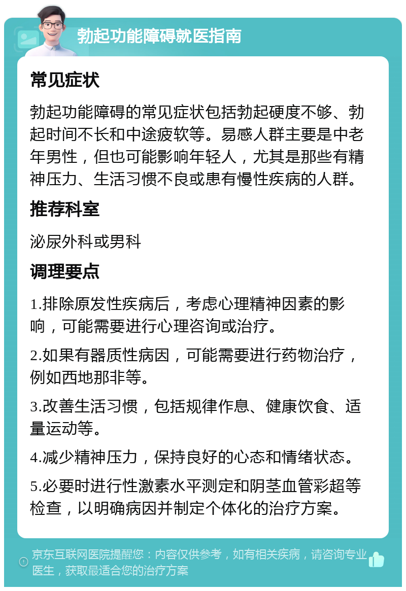 勃起功能障碍就医指南 常见症状 勃起功能障碍的常见症状包括勃起硬度不够、勃起时间不长和中途疲软等。易感人群主要是中老年男性，但也可能影响年轻人，尤其是那些有精神压力、生活习惯不良或患有慢性疾病的人群。 推荐科室 泌尿外科或男科 调理要点 1.排除原发性疾病后，考虑心理精神因素的影响，可能需要进行心理咨询或治疗。 2.如果有器质性病因，可能需要进行药物治疗，例如西地那非等。 3.改善生活习惯，包括规律作息、健康饮食、适量运动等。 4.减少精神压力，保持良好的心态和情绪状态。 5.必要时进行性激素水平测定和阴茎血管彩超等检查，以明确病因并制定个体化的治疗方案。