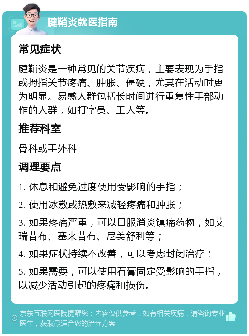 腱鞘炎就医指南 常见症状 腱鞘炎是一种常见的关节疾病，主要表现为手指或拇指关节疼痛、肿胀、僵硬，尤其在活动时更为明显。易感人群包括长时间进行重复性手部动作的人群，如打字员、工人等。 推荐科室 骨科或手外科 调理要点 1. 休息和避免过度使用受影响的手指； 2. 使用冰敷或热敷来减轻疼痛和肿胀； 3. 如果疼痛严重，可以口服消炎镇痛药物，如艾瑞昔布、塞来昔布、尼美舒利等； 4. 如果症状持续不改善，可以考虑封闭治疗； 5. 如果需要，可以使用石膏固定受影响的手指，以减少活动引起的疼痛和损伤。