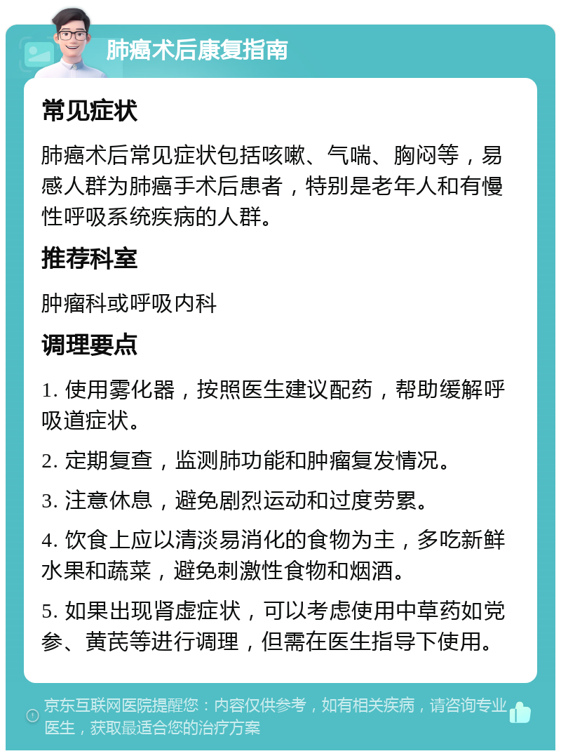 肺癌术后康复指南 常见症状 肺癌术后常见症状包括咳嗽、气喘、胸闷等，易感人群为肺癌手术后患者，特别是老年人和有慢性呼吸系统疾病的人群。 推荐科室 肿瘤科或呼吸内科 调理要点 1. 使用雾化器，按照医生建议配药，帮助缓解呼吸道症状。 2. 定期复查，监测肺功能和肿瘤复发情况。 3. 注意休息，避免剧烈运动和过度劳累。 4. 饮食上应以清淡易消化的食物为主，多吃新鲜水果和蔬菜，避免刺激性食物和烟酒。 5. 如果出现肾虚症状，可以考虑使用中草药如党参、黄芪等进行调理，但需在医生指导下使用。