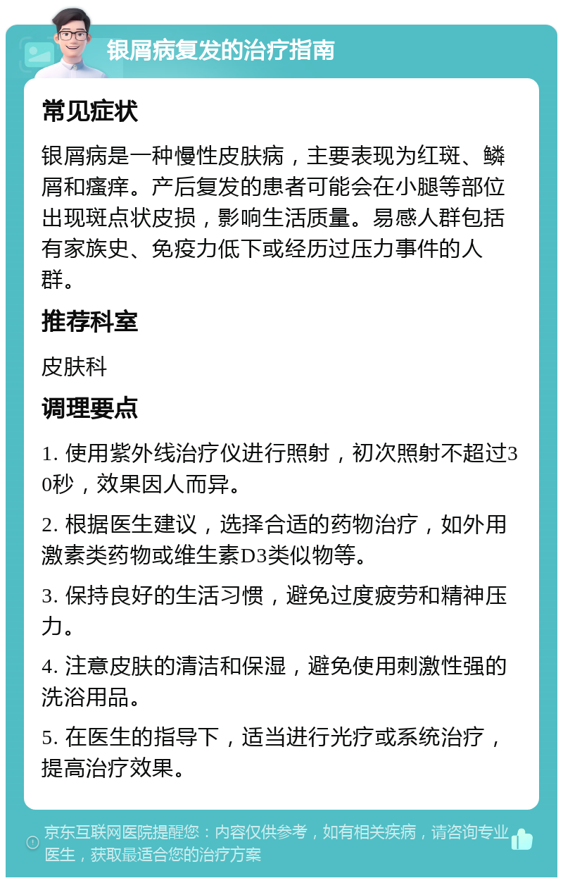 银屑病复发的治疗指南 常见症状 银屑病是一种慢性皮肤病，主要表现为红斑、鳞屑和瘙痒。产后复发的患者可能会在小腿等部位出现斑点状皮损，影响生活质量。易感人群包括有家族史、免疫力低下或经历过压力事件的人群。 推荐科室 皮肤科 调理要点 1. 使用紫外线治疗仪进行照射，初次照射不超过30秒，效果因人而异。 2. 根据医生建议，选择合适的药物治疗，如外用激素类药物或维生素D3类似物等。 3. 保持良好的生活习惯，避免过度疲劳和精神压力。 4. 注意皮肤的清洁和保湿，避免使用刺激性强的洗浴用品。 5. 在医生的指导下，适当进行光疗或系统治疗，提高治疗效果。