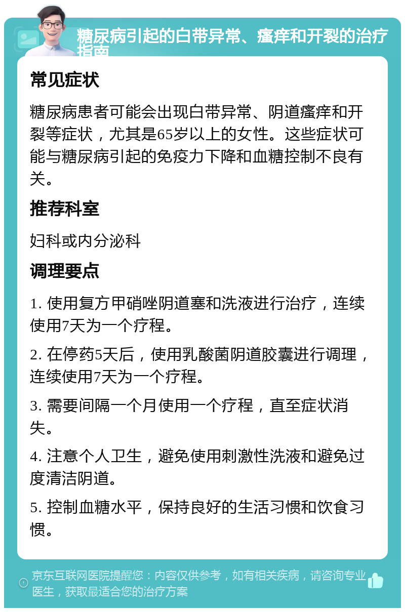 糖尿病引起的白带异常、瘙痒和开裂的治疗指南 常见症状 糖尿病患者可能会出现白带异常、阴道瘙痒和开裂等症状，尤其是65岁以上的女性。这些症状可能与糖尿病引起的免疫力下降和血糖控制不良有关。 推荐科室 妇科或内分泌科 调理要点 1. 使用复方甲硝唑阴道塞和洗液进行治疗，连续使用7天为一个疗程。 2. 在停药5天后，使用乳酸菌阴道胶囊进行调理，连续使用7天为一个疗程。 3. 需要间隔一个月使用一个疗程，直至症状消失。 4. 注意个人卫生，避免使用刺激性洗液和避免过度清洁阴道。 5. 控制血糖水平，保持良好的生活习惯和饮食习惯。