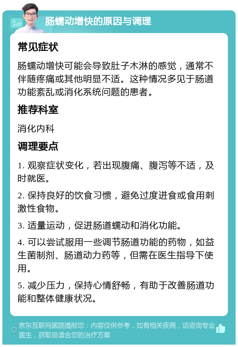 肠蠕动增快的原因与调理 常见症状 肠蠕动增快可能会导致肚子木淋的感觉，通常不伴随疼痛或其他明显不适。这种情况多见于肠道功能紊乱或消化系统问题的患者。 推荐科室 消化内科 调理要点 1. 观察症状变化，若出现腹痛、腹泻等不适，及时就医。 2. 保持良好的饮食习惯，避免过度进食或食用刺激性食物。 3. 适量运动，促进肠道蠕动和消化功能。 4. 可以尝试服用一些调节肠道功能的药物，如益生菌制剂、肠道动力药等，但需在医生指导下使用。 5. 减少压力，保持心情舒畅，有助于改善肠道功能和整体健康状况。