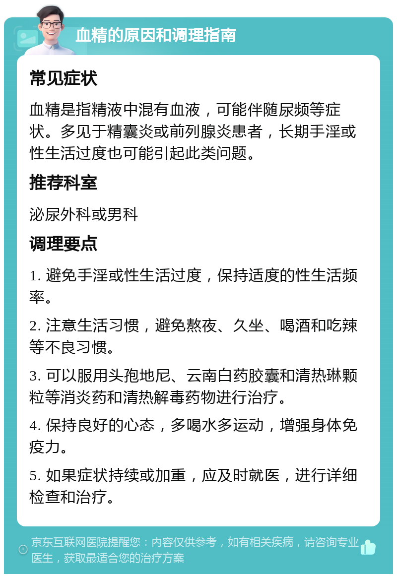 血精的原因和调理指南 常见症状 血精是指精液中混有血液，可能伴随尿频等症状。多见于精囊炎或前列腺炎患者，长期手淫或性生活过度也可能引起此类问题。 推荐科室 泌尿外科或男科 调理要点 1. 避免手淫或性生活过度，保持适度的性生活频率。 2. 注意生活习惯，避免熬夜、久坐、喝酒和吃辣等不良习惯。 3. 可以服用头孢地尼、云南白药胶囊和清热琳颗粒等消炎药和清热解毒药物进行治疗。 4. 保持良好的心态，多喝水多运动，增强身体免疫力。 5. 如果症状持续或加重，应及时就医，进行详细检查和治疗。