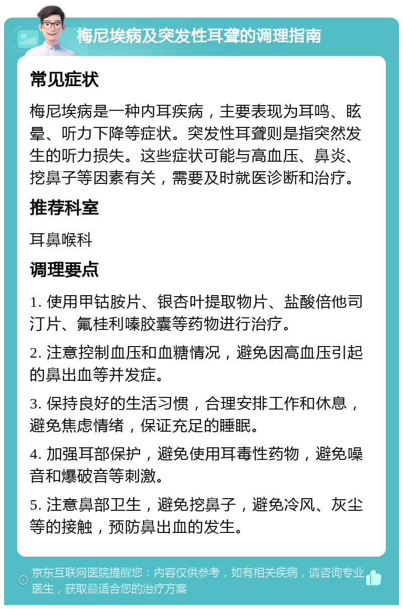 梅尼埃病及突发性耳聋的调理指南 常见症状 梅尼埃病是一种内耳疾病，主要表现为耳鸣、眩晕、听力下降等症状。突发性耳聋则是指突然发生的听力损失。这些症状可能与高血压、鼻炎、挖鼻子等因素有关，需要及时就医诊断和治疗。 推荐科室 耳鼻喉科 调理要点 1. 使用甲钴胺片、银杏叶提取物片、盐酸倍他司汀片、氟桂利嗪胶囊等药物进行治疗。 2. 注意控制血压和血糖情况，避免因高血压引起的鼻出血等并发症。 3. 保持良好的生活习惯，合理安排工作和休息，避免焦虑情绪，保证充足的睡眠。 4. 加强耳部保护，避免使用耳毒性药物，避免噪音和爆破音等刺激。 5. 注意鼻部卫生，避免挖鼻子，避免冷风、灰尘等的接触，预防鼻出血的发生。