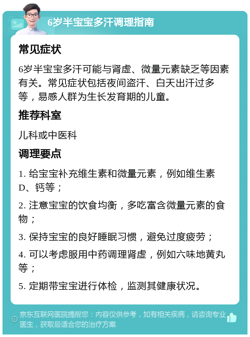 6岁半宝宝多汗调理指南 常见症状 6岁半宝宝多汗可能与肾虚、微量元素缺乏等因素有关。常见症状包括夜间盗汗、白天出汗过多等，易感人群为生长发育期的儿童。 推荐科室 儿科或中医科 调理要点 1. 给宝宝补充维生素和微量元素，例如维生素D、钙等； 2. 注意宝宝的饮食均衡，多吃富含微量元素的食物； 3. 保持宝宝的良好睡眠习惯，避免过度疲劳； 4. 可以考虑服用中药调理肾虚，例如六味地黄丸等； 5. 定期带宝宝进行体检，监测其健康状况。