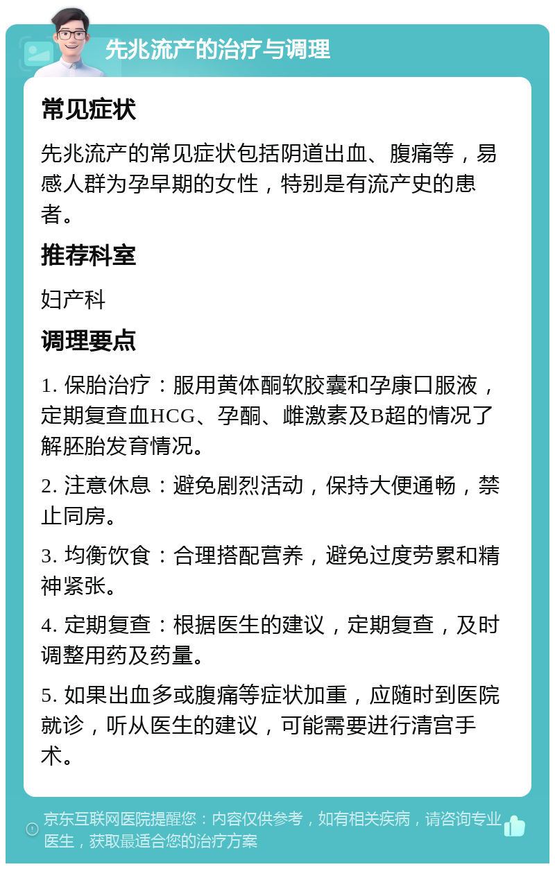 先兆流产的治疗与调理 常见症状 先兆流产的常见症状包括阴道出血、腹痛等，易感人群为孕早期的女性，特别是有流产史的患者。 推荐科室 妇产科 调理要点 1. 保胎治疗：服用黄体酮软胶囊和孕康口服液，定期复查血HCG、孕酮、雌激素及B超的情况了解胚胎发育情况。 2. 注意休息：避免剧烈活动，保持大便通畅，禁止同房。 3. 均衡饮食：合理搭配营养，避免过度劳累和精神紧张。 4. 定期复查：根据医生的建议，定期复查，及时调整用药及药量。 5. 如果出血多或腹痛等症状加重，应随时到医院就诊，听从医生的建议，可能需要进行清宫手术。