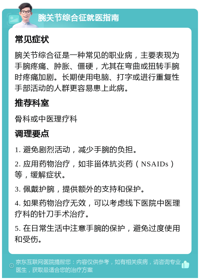 腕关节综合征就医指南 常见症状 腕关节综合征是一种常见的职业病，主要表现为手腕疼痛、肿胀、僵硬，尤其在弯曲或扭转手腕时疼痛加剧。长期使用电脑、打字或进行重复性手部活动的人群更容易患上此病。 推荐科室 骨科或中医理疗科 调理要点 1. 避免剧烈活动，减少手腕的负担。 2. 应用药物治疗，如非甾体抗炎药（NSAIDs）等，缓解症状。 3. 佩戴护腕，提供额外的支持和保护。 4. 如果药物治疗无效，可以考虑线下医院中医理疗科的针刀手术治疗。 5. 在日常生活中注意手腕的保护，避免过度使用和受伤。