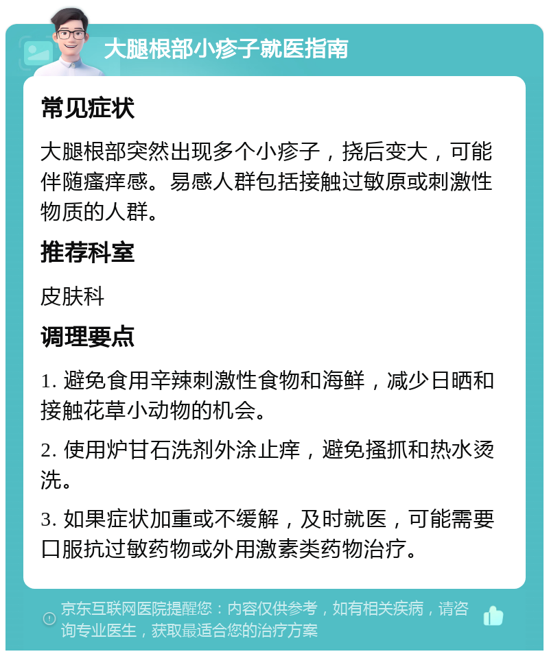 大腿根部小疹子就医指南 常见症状 大腿根部突然出现多个小疹子，挠后变大，可能伴随瘙痒感。易感人群包括接触过敏原或刺激性物质的人群。 推荐科室 皮肤科 调理要点 1. 避免食用辛辣刺激性食物和海鲜，减少日晒和接触花草小动物的机会。 2. 使用炉甘石洗剂外涂止痒，避免搔抓和热水烫洗。 3. 如果症状加重或不缓解，及时就医，可能需要口服抗过敏药物或外用激素类药物治疗。