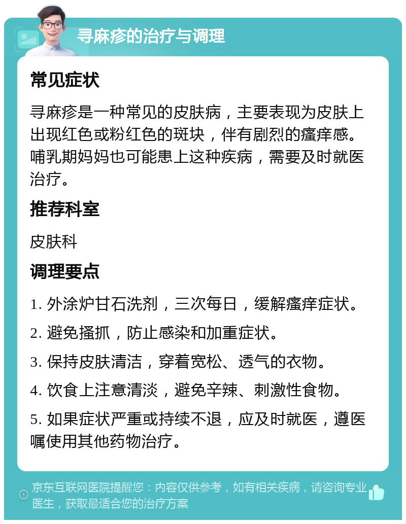 寻麻疹的治疗与调理 常见症状 寻麻疹是一种常见的皮肤病，主要表现为皮肤上出现红色或粉红色的斑块，伴有剧烈的瘙痒感。哺乳期妈妈也可能患上这种疾病，需要及时就医治疗。 推荐科室 皮肤科 调理要点 1. 外涂炉甘石洗剂，三次每日，缓解瘙痒症状。 2. 避免搔抓，防止感染和加重症状。 3. 保持皮肤清洁，穿着宽松、透气的衣物。 4. 饮食上注意清淡，避免辛辣、刺激性食物。 5. 如果症状严重或持续不退，应及时就医，遵医嘱使用其他药物治疗。