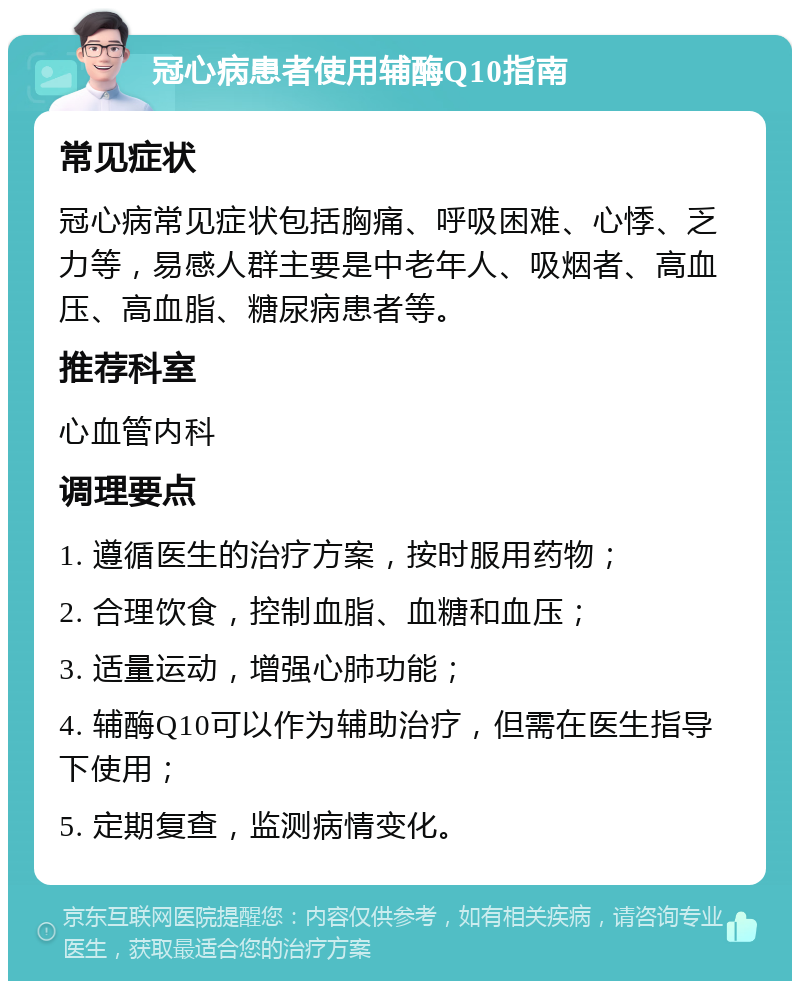 冠心病患者使用辅酶Q10指南 常见症状 冠心病常见症状包括胸痛、呼吸困难、心悸、乏力等，易感人群主要是中老年人、吸烟者、高血压、高血脂、糖尿病患者等。 推荐科室 心血管内科 调理要点 1. 遵循医生的治疗方案，按时服用药物； 2. 合理饮食，控制血脂、血糖和血压； 3. 适量运动，增强心肺功能； 4. 辅酶Q10可以作为辅助治疗，但需在医生指导下使用； 5. 定期复查，监测病情变化。