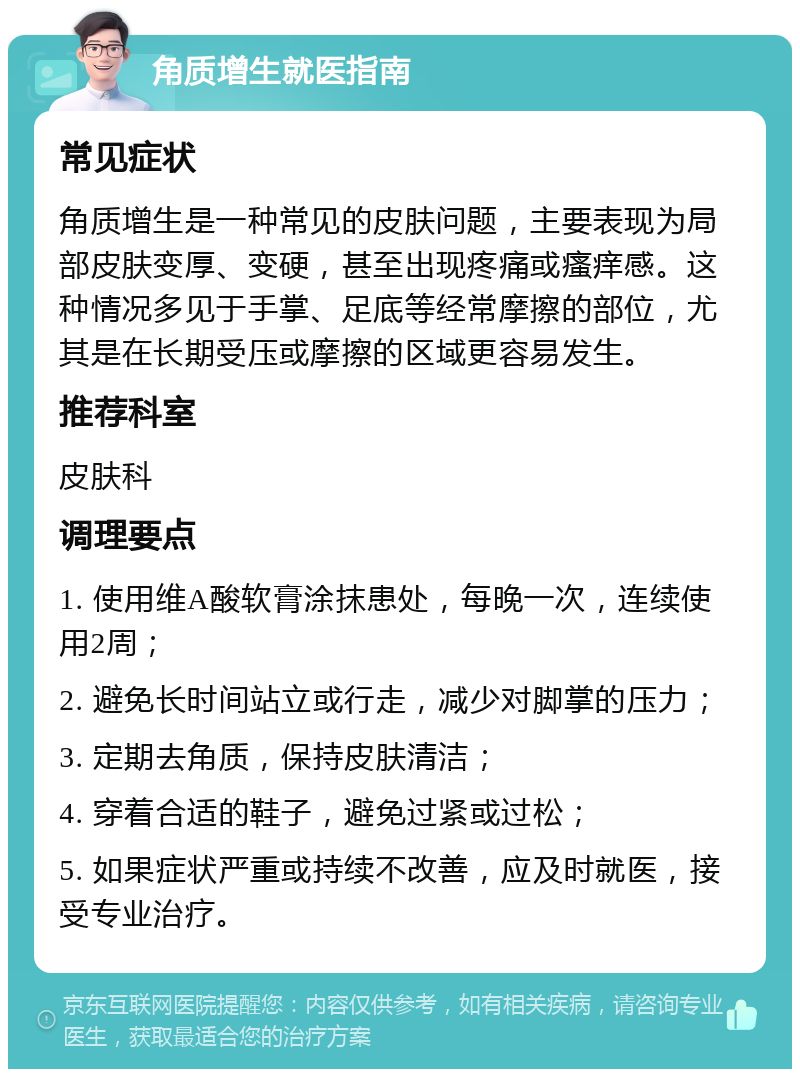 角质增生就医指南 常见症状 角质增生是一种常见的皮肤问题，主要表现为局部皮肤变厚、变硬，甚至出现疼痛或瘙痒感。这种情况多见于手掌、足底等经常摩擦的部位，尤其是在长期受压或摩擦的区域更容易发生。 推荐科室 皮肤科 调理要点 1. 使用维A酸软膏涂抹患处，每晚一次，连续使用2周； 2. 避免长时间站立或行走，减少对脚掌的压力； 3. 定期去角质，保持皮肤清洁； 4. 穿着合适的鞋子，避免过紧或过松； 5. 如果症状严重或持续不改善，应及时就医，接受专业治疗。