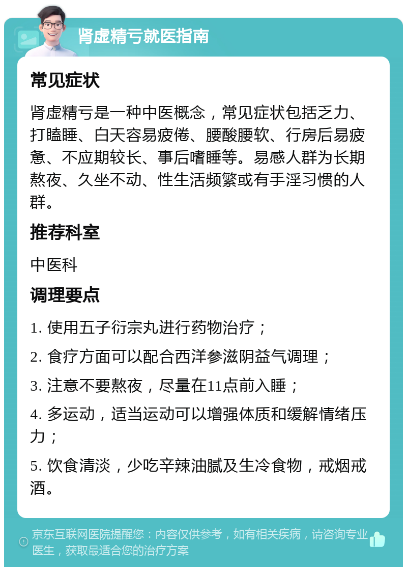 肾虚精亏就医指南 常见症状 肾虚精亏是一种中医概念，常见症状包括乏力、打瞌睡、白天容易疲倦、腰酸腰软、行房后易疲惫、不应期较长、事后嗜睡等。易感人群为长期熬夜、久坐不动、性生活频繁或有手淫习惯的人群。 推荐科室 中医科 调理要点 1. 使用五子衍宗丸进行药物治疗； 2. 食疗方面可以配合西洋参滋阴益气调理； 3. 注意不要熬夜，尽量在11点前入睡； 4. 多运动，适当运动可以增强体质和缓解情绪压力； 5. 饮食清淡，少吃辛辣油腻及生冷食物，戒烟戒酒。