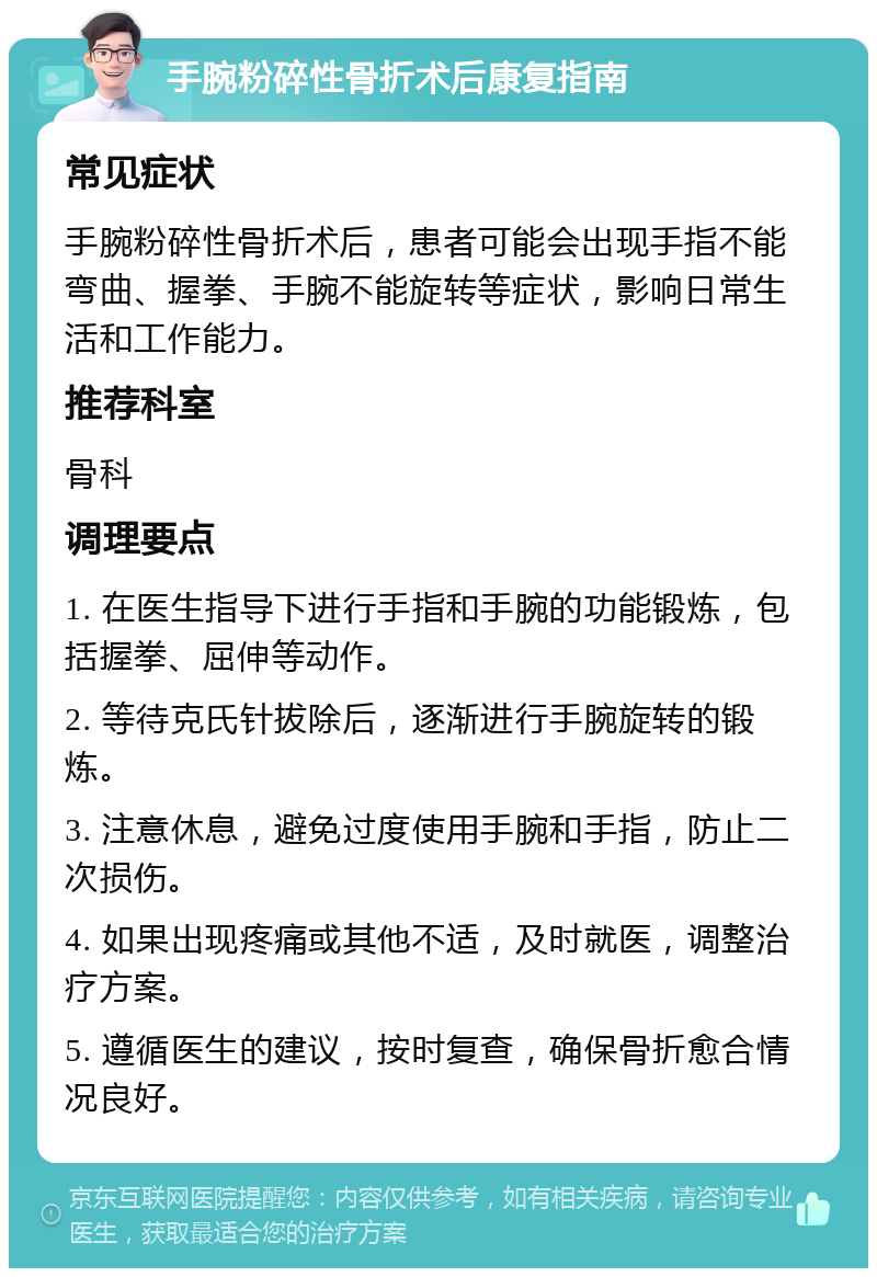 手腕粉碎性骨折术后康复指南 常见症状 手腕粉碎性骨折术后，患者可能会出现手指不能弯曲、握拳、手腕不能旋转等症状，影响日常生活和工作能力。 推荐科室 骨科 调理要点 1. 在医生指导下进行手指和手腕的功能锻炼，包括握拳、屈伸等动作。 2. 等待克氏针拔除后，逐渐进行手腕旋转的锻炼。 3. 注意休息，避免过度使用手腕和手指，防止二次损伤。 4. 如果出现疼痛或其他不适，及时就医，调整治疗方案。 5. 遵循医生的建议，按时复查，确保骨折愈合情况良好。