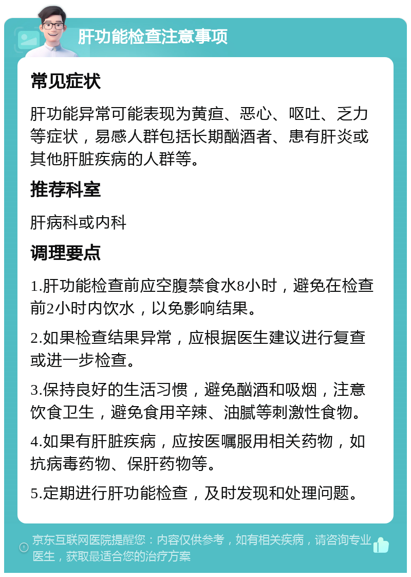 肝功能检查注意事项 常见症状 肝功能异常可能表现为黄疸、恶心、呕吐、乏力等症状，易感人群包括长期酗酒者、患有肝炎或其他肝脏疾病的人群等。 推荐科室 肝病科或内科 调理要点 1.肝功能检查前应空腹禁食水8小时，避免在检查前2小时内饮水，以免影响结果。 2.如果检查结果异常，应根据医生建议进行复查或进一步检查。 3.保持良好的生活习惯，避免酗酒和吸烟，注意饮食卫生，避免食用辛辣、油腻等刺激性食物。 4.如果有肝脏疾病，应按医嘱服用相关药物，如抗病毒药物、保肝药物等。 5.定期进行肝功能检查，及时发现和处理问题。