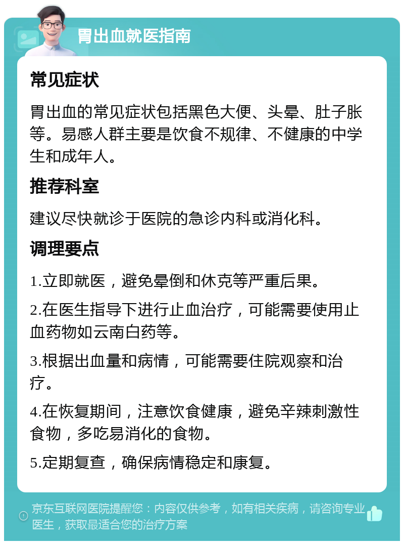 胃出血就医指南 常见症状 胃出血的常见症状包括黑色大便、头晕、肚子胀等。易感人群主要是饮食不规律、不健康的中学生和成年人。 推荐科室 建议尽快就诊于医院的急诊内科或消化科。 调理要点 1.立即就医，避免晕倒和休克等严重后果。 2.在医生指导下进行止血治疗，可能需要使用止血药物如云南白药等。 3.根据出血量和病情，可能需要住院观察和治疗。 4.在恢复期间，注意饮食健康，避免辛辣刺激性食物，多吃易消化的食物。 5.定期复查，确保病情稳定和康复。