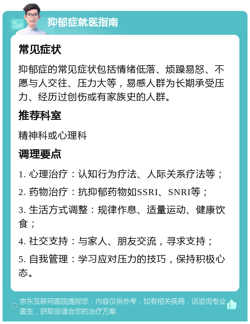 抑郁症就医指南 常见症状 抑郁症的常见症状包括情绪低落、烦躁易怒、不愿与人交往、压力大等，易感人群为长期承受压力、经历过创伤或有家族史的人群。 推荐科室 精神科或心理科 调理要点 1. 心理治疗：认知行为疗法、人际关系疗法等； 2. 药物治疗：抗抑郁药物如SSRI、SNRI等； 3. 生活方式调整：规律作息、适量运动、健康饮食； 4. 社交支持：与家人、朋友交流，寻求支持； 5. 自我管理：学习应对压力的技巧，保持积极心态。