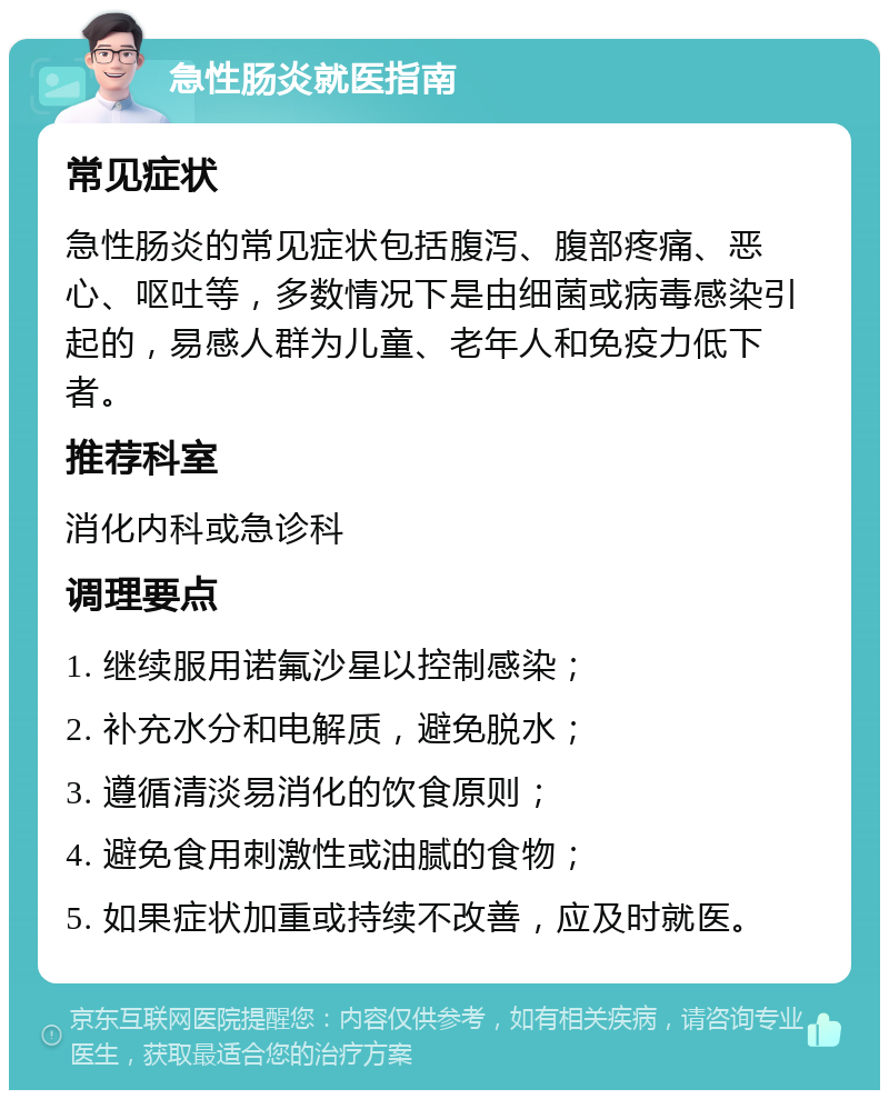 急性肠炎就医指南 常见症状 急性肠炎的常见症状包括腹泻、腹部疼痛、恶心、呕吐等，多数情况下是由细菌或病毒感染引起的，易感人群为儿童、老年人和免疫力低下者。 推荐科室 消化内科或急诊科 调理要点 1. 继续服用诺氟沙星以控制感染； 2. 补充水分和电解质，避免脱水； 3. 遵循清淡易消化的饮食原则； 4. 避免食用刺激性或油腻的食物； 5. 如果症状加重或持续不改善，应及时就医。