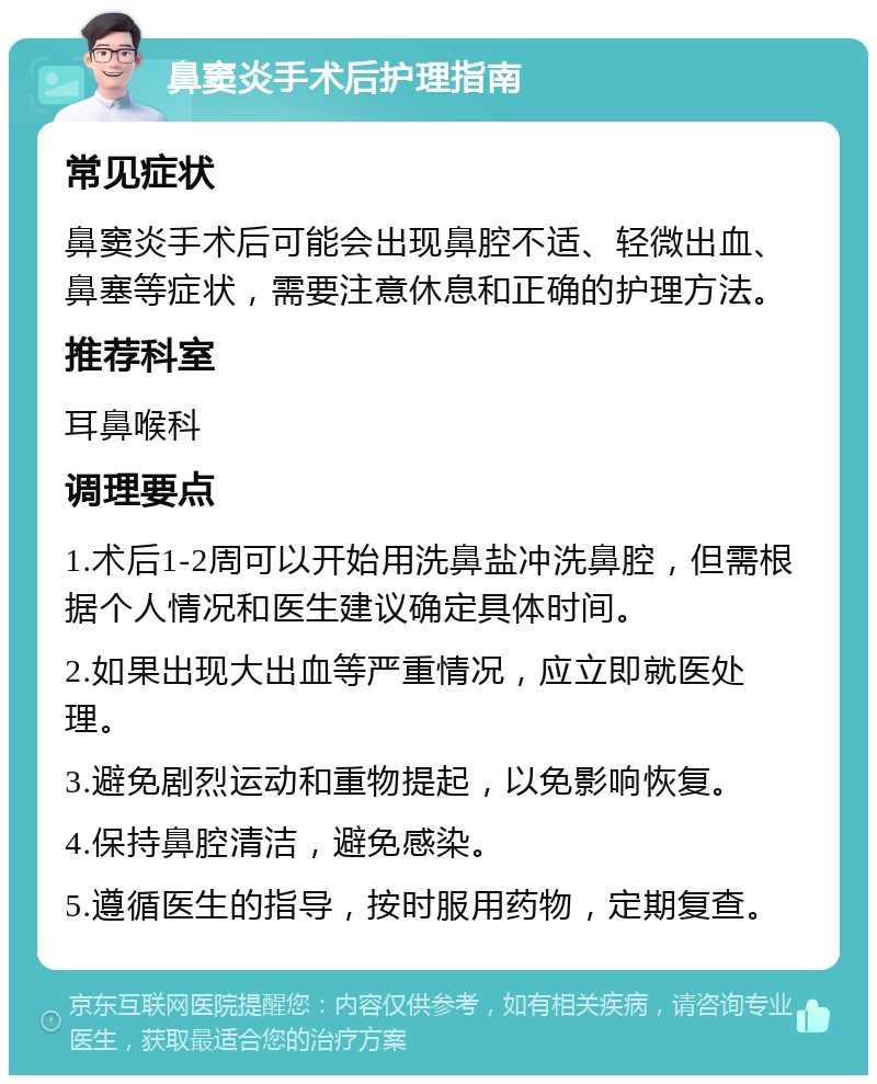 鼻窦炎手术后护理指南 常见症状 鼻窦炎手术后可能会出现鼻腔不适、轻微出血、鼻塞等症状，需要注意休息和正确的护理方法。 推荐科室 耳鼻喉科 调理要点 1.术后1-2周可以开始用洗鼻盐冲洗鼻腔，但需根据个人情况和医生建议确定具体时间。 2.如果出现大出血等严重情况，应立即就医处理。 3.避免剧烈运动和重物提起，以免影响恢复。 4.保持鼻腔清洁，避免感染。 5.遵循医生的指导，按时服用药物，定期复查。