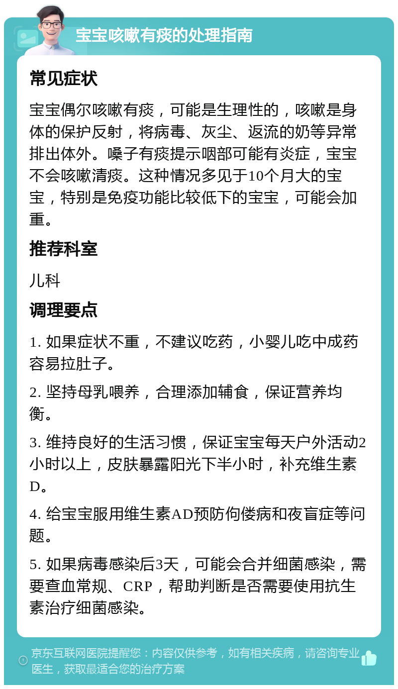 宝宝咳嗽有痰的处理指南 常见症状 宝宝偶尔咳嗽有痰，可能是生理性的，咳嗽是身体的保护反射，将病毒、灰尘、返流的奶等异常排出体外。嗓子有痰提示咽部可能有炎症，宝宝不会咳嗽清痰。这种情况多见于10个月大的宝宝，特别是免疫功能比较低下的宝宝，可能会加重。 推荐科室 儿科 调理要点 1. 如果症状不重，不建议吃药，小婴儿吃中成药容易拉肚子。 2. 坚持母乳喂养，合理添加辅食，保证营养均衡。 3. 维持良好的生活习惯，保证宝宝每天户外活动2小时以上，皮肤暴露阳光下半小时，补充维生素D。 4. 给宝宝服用维生素AD预防佝偻病和夜盲症等问题。 5. 如果病毒感染后3天，可能会合并细菌感染，需要查血常规、CRP，帮助判断是否需要使用抗生素治疗细菌感染。