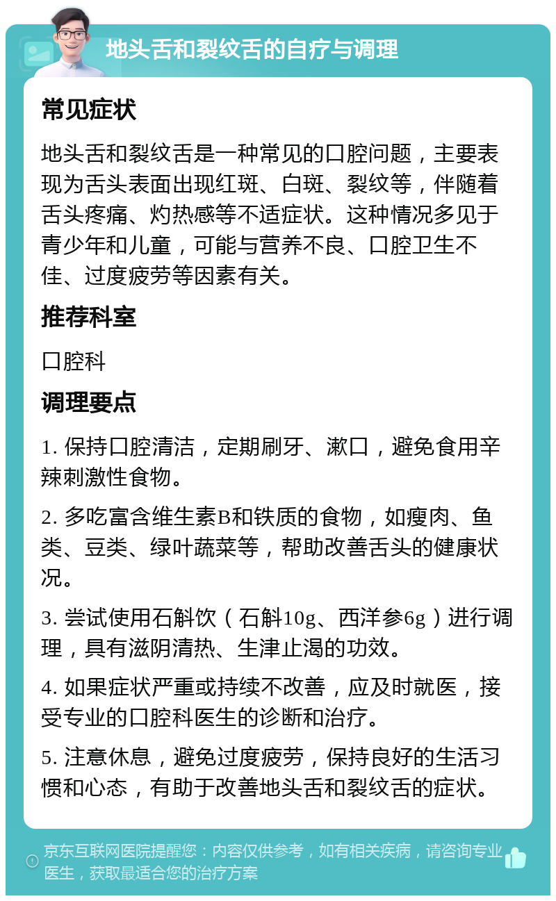 地头舌和裂纹舌的自疗与调理 常见症状 地头舌和裂纹舌是一种常见的口腔问题，主要表现为舌头表面出现红斑、白斑、裂纹等，伴随着舌头疼痛、灼热感等不适症状。这种情况多见于青少年和儿童，可能与营养不良、口腔卫生不佳、过度疲劳等因素有关。 推荐科室 口腔科 调理要点 1. 保持口腔清洁，定期刷牙、漱口，避免食用辛辣刺激性食物。 2. 多吃富含维生素B和铁质的食物，如瘦肉、鱼类、豆类、绿叶蔬菜等，帮助改善舌头的健康状况。 3. 尝试使用石斛饮（石斛10g、西洋参6g）进行调理，具有滋阴清热、生津止渴的功效。 4. 如果症状严重或持续不改善，应及时就医，接受专业的口腔科医生的诊断和治疗。 5. 注意休息，避免过度疲劳，保持良好的生活习惯和心态，有助于改善地头舌和裂纹舌的症状。