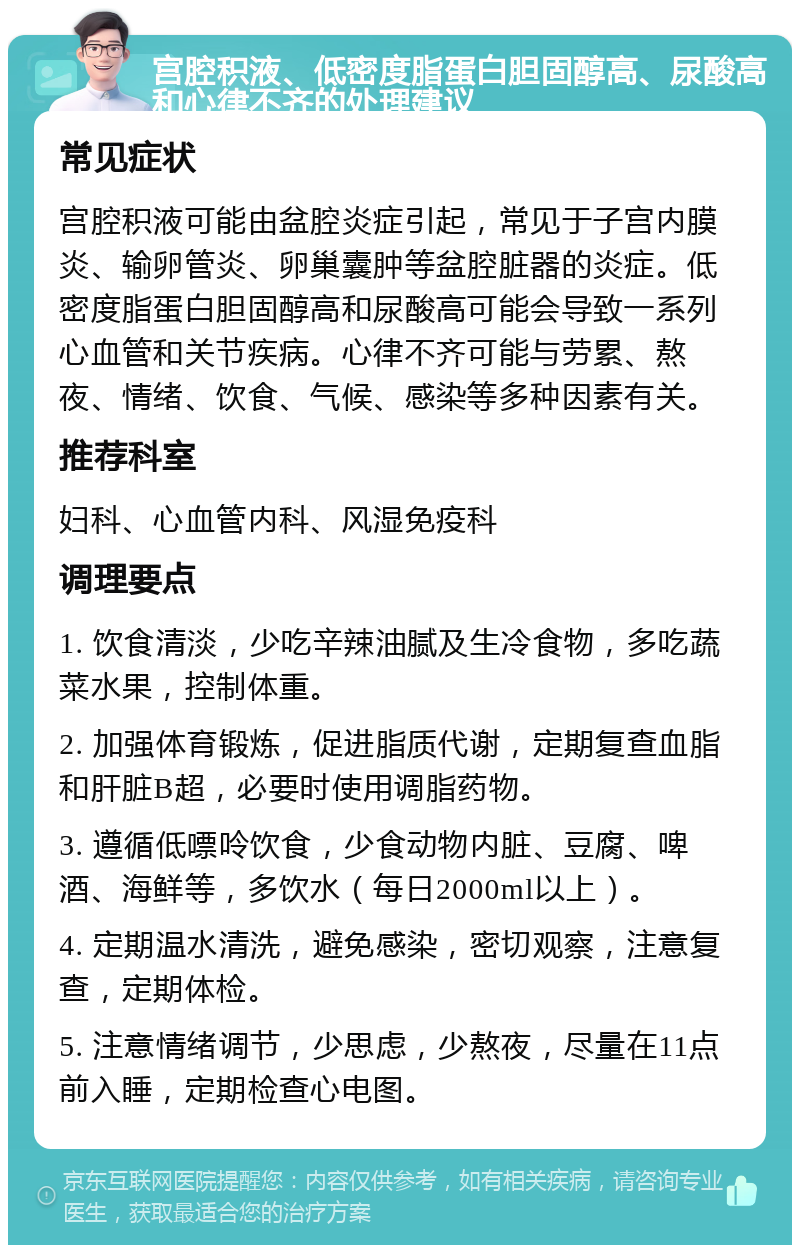 宫腔积液、低密度脂蛋白胆固醇高、尿酸高和心律不齐的处理建议 常见症状 宫腔积液可能由盆腔炎症引起，常见于子宫内膜炎、输卵管炎、卵巢囊肿等盆腔脏器的炎症。低密度脂蛋白胆固醇高和尿酸高可能会导致一系列心血管和关节疾病。心律不齐可能与劳累、熬夜、情绪、饮食、气候、感染等多种因素有关。 推荐科室 妇科、心血管内科、风湿免疫科 调理要点 1. 饮食清淡，少吃辛辣油腻及生冷食物，多吃蔬菜水果，控制体重。 2. 加强体育锻炼，促进脂质代谢，定期复查血脂和肝脏B超，必要时使用调脂药物。 3. 遵循低嘌呤饮食，少食动物内脏、豆腐、啤酒、海鲜等，多饮水（每日2000ml以上）。 4. 定期温水清洗，避免感染，密切观察，注意复查，定期体检。 5. 注意情绪调节，少思虑，少熬夜，尽量在11点前入睡，定期检查心电图。