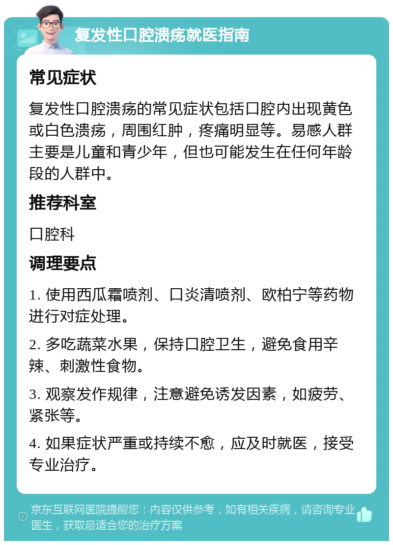 复发性口腔溃疡就医指南 常见症状 复发性口腔溃疡的常见症状包括口腔内出现黄色或白色溃疡，周围红肿，疼痛明显等。易感人群主要是儿童和青少年，但也可能发生在任何年龄段的人群中。 推荐科室 口腔科 调理要点 1. 使用西瓜霜喷剂、口炎清喷剂、欧柏宁等药物进行对症处理。 2. 多吃蔬菜水果，保持口腔卫生，避免食用辛辣、刺激性食物。 3. 观察发作规律，注意避免诱发因素，如疲劳、紧张等。 4. 如果症状严重或持续不愈，应及时就医，接受专业治疗。