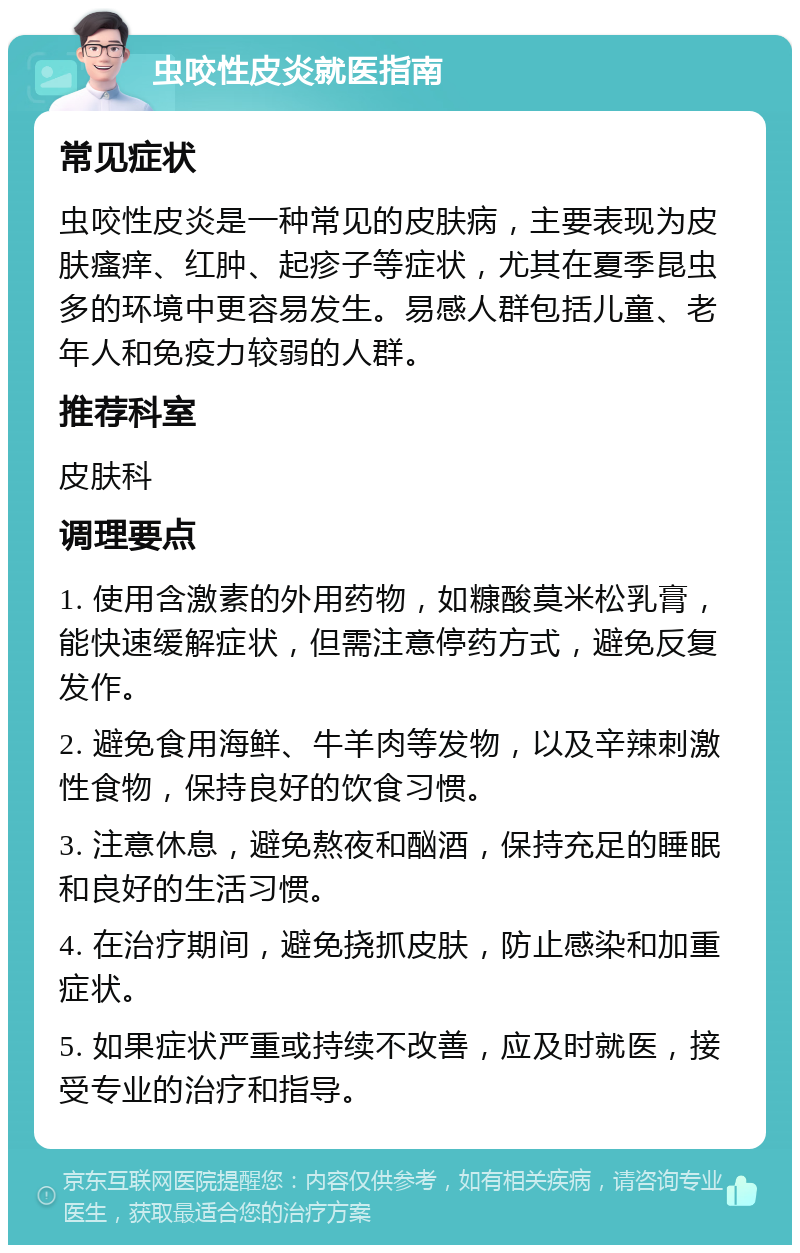 虫咬性皮炎就医指南 常见症状 虫咬性皮炎是一种常见的皮肤病，主要表现为皮肤瘙痒、红肿、起疹子等症状，尤其在夏季昆虫多的环境中更容易发生。易感人群包括儿童、老年人和免疫力较弱的人群。 推荐科室 皮肤科 调理要点 1. 使用含激素的外用药物，如糠酸莫米松乳膏，能快速缓解症状，但需注意停药方式，避免反复发作。 2. 避免食用海鲜、牛羊肉等发物，以及辛辣刺激性食物，保持良好的饮食习惯。 3. 注意休息，避免熬夜和酗酒，保持充足的睡眠和良好的生活习惯。 4. 在治疗期间，避免挠抓皮肤，防止感染和加重症状。 5. 如果症状严重或持续不改善，应及时就医，接受专业的治疗和指导。