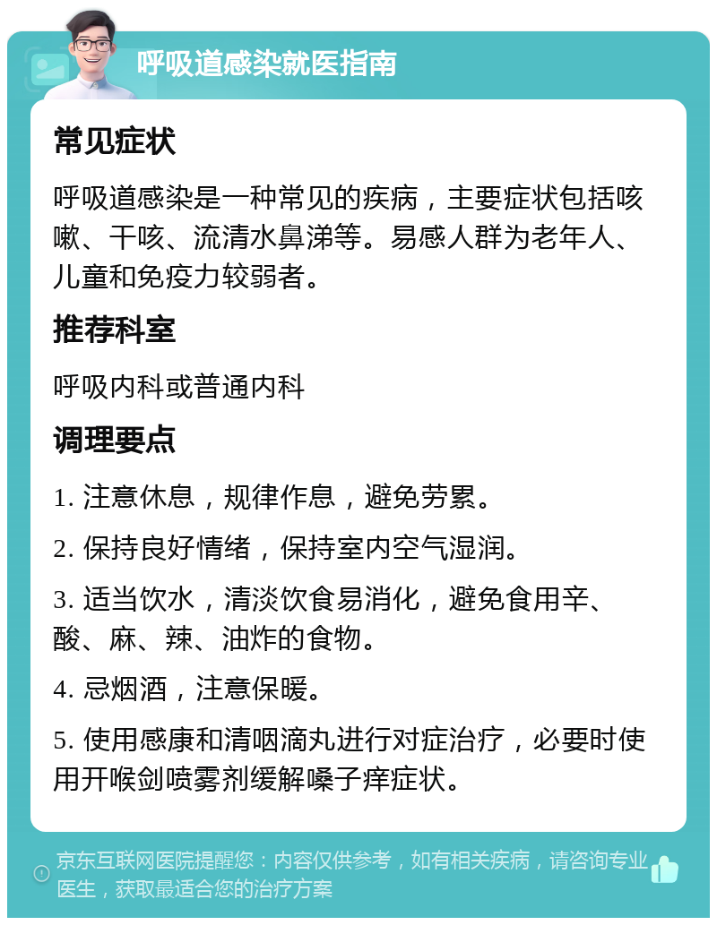 呼吸道感染就医指南 常见症状 呼吸道感染是一种常见的疾病，主要症状包括咳嗽、干咳、流清水鼻涕等。易感人群为老年人、儿童和免疫力较弱者。 推荐科室 呼吸内科或普通内科 调理要点 1. 注意休息，规律作息，避免劳累。 2. 保持良好情绪，保持室内空气湿润。 3. 适当饮水，清淡饮食易消化，避免食用辛、酸、麻、辣、油炸的食物。 4. 忌烟酒，注意保暖。 5. 使用感康和清咽滴丸进行对症治疗，必要时使用开喉剑喷雾剂缓解嗓子痒症状。